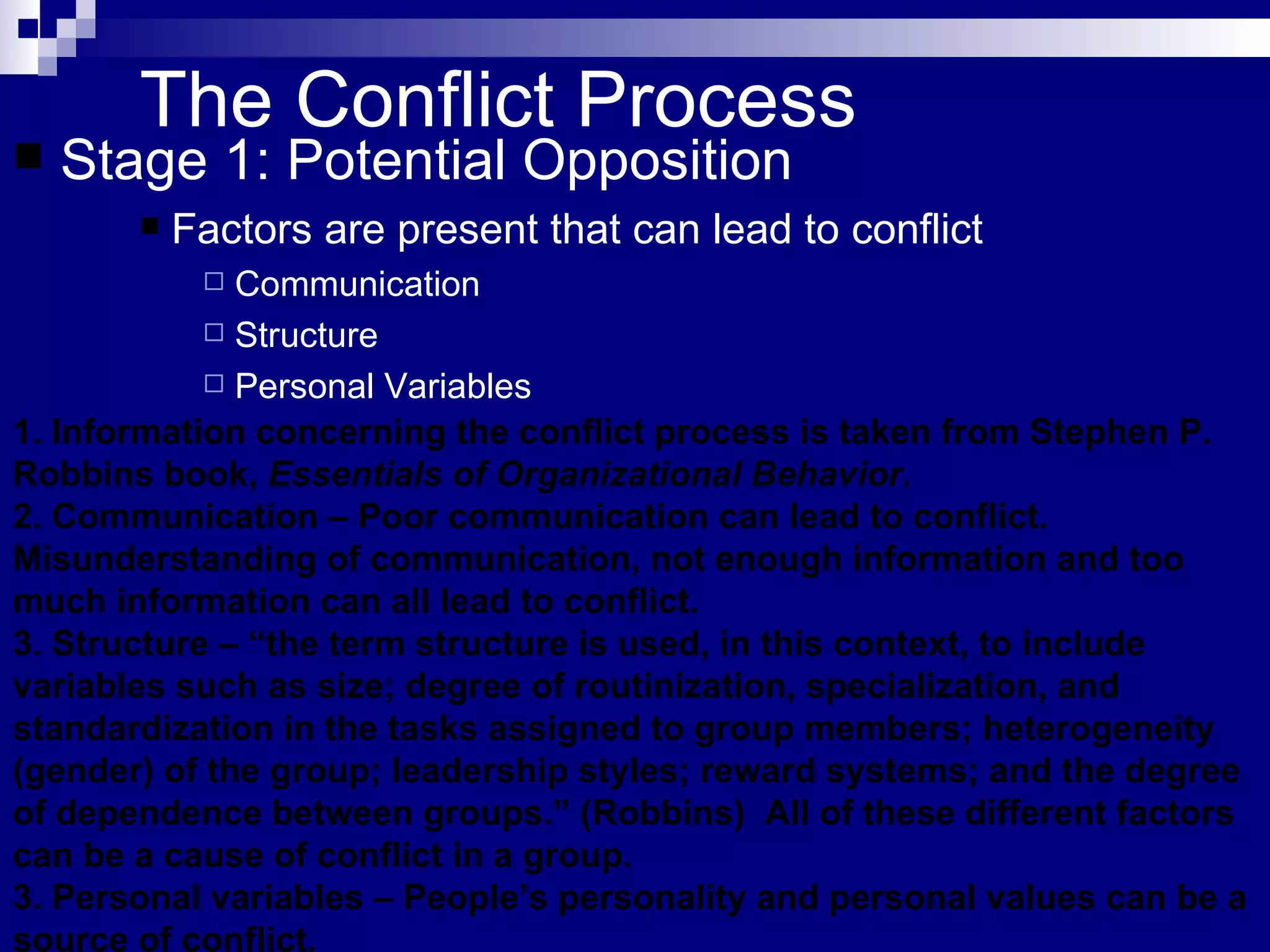 The Conflict Process Stage 1: Potential Opposition Factors are present that can lead to conflict Communication Structure Personal Variables 1. Information concerning the conflict process is taken from Stephen P. Robbins book,  Essentials of Organizational Behavior . 2. Communication – Poor communication can lead to conflict.  Misunderstanding of communication, not enough information and too much information can all lead to conflict. 3. Structure – “the term structure is used, in this context, to include variables such as size; degree of routinization, specialization, and standardization in the tasks assigned to group members; heterogeneity (gender) of the group; leadership styles; reward systems; and the degree of dependence between groups.” (Robbins)  All of these different factors can be a cause of conflict in a group. 3. Personal variables – People’s personality and personal values can be a source of conflict.  