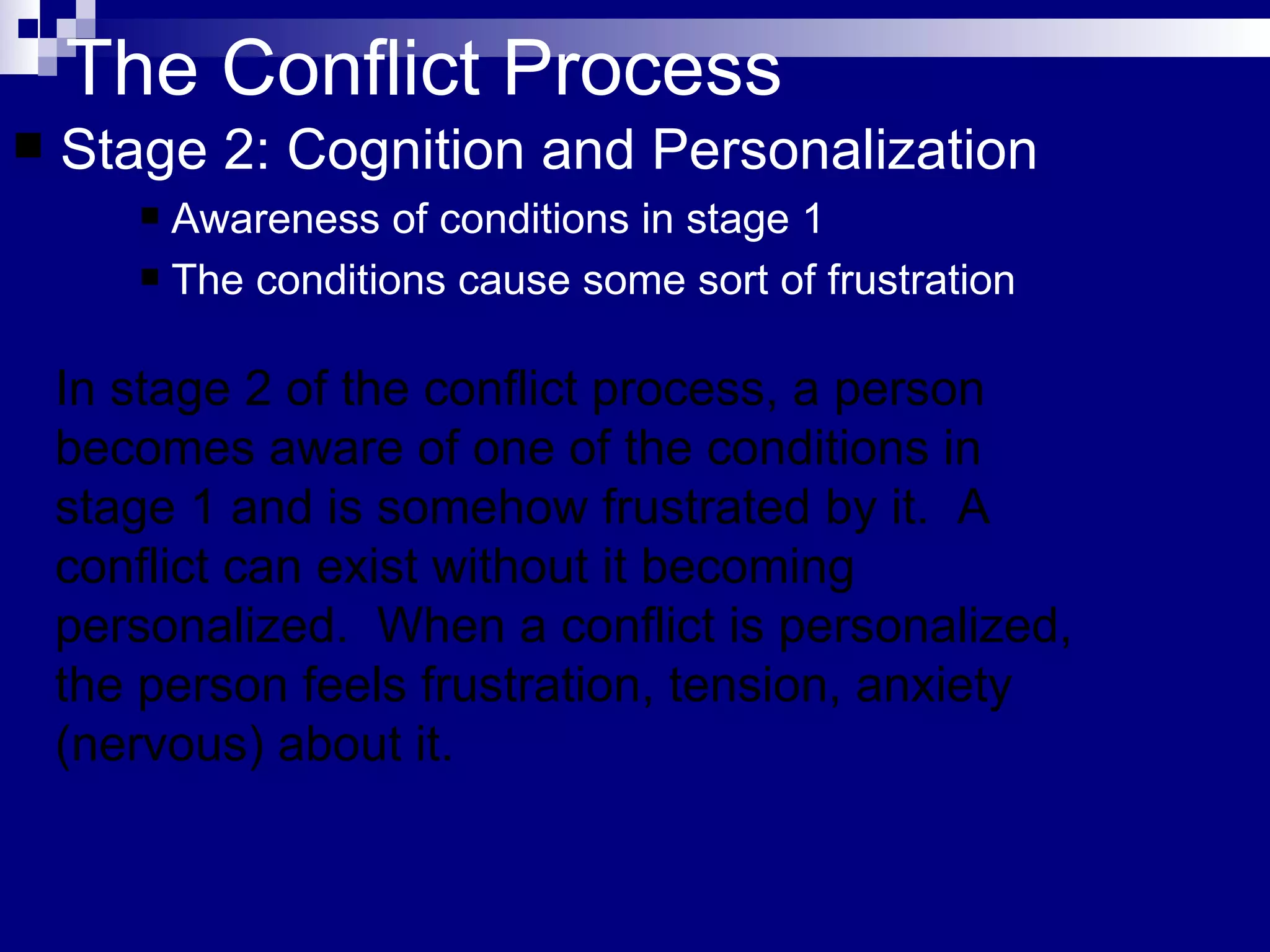 The Conflict Process Stage 2: Cognition and Personalization Awareness of conditions in stage 1 The conditions cause some sort of frustration In stage 2 of the conflict process, a person becomes aware of one of the conditions in stage 1 and is somehow frustrated by it.  A conflict can exist without it becoming personalized.  When a conflict is personalized, the person feels frustration, tension, anxiety (nervous) about it.  
