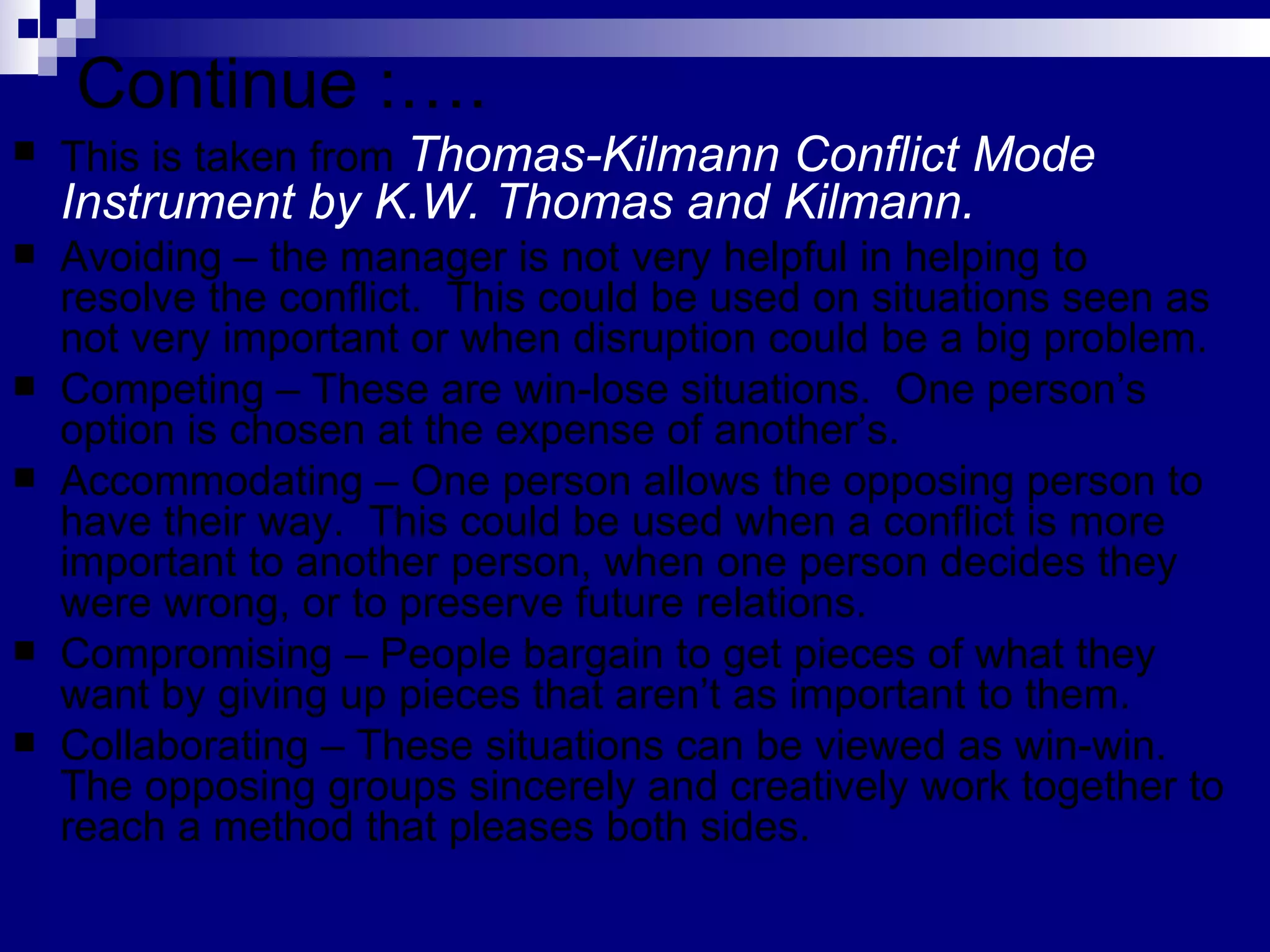 Continue :…. This is taken from  Thomas-Kilmann Conflict Mode Instrument by K.W. Thomas and Kilmann.   Avoiding – the manager is not very helpful in helping to resolve the conflict.  This could be used on situations seen as not very important or when disruption could be a big problem. Competing – These are win-lose situations.  One person’s option is chosen at the expense of another’s.  Accommodating – One person allows the opposing person to have their way.  This could be used when a conflict is more important to another person, when one person decides they were wrong, or to preserve future relations. Compromising – People bargain to get pieces of what they want by giving up pieces that aren’t as important to them. Collaborating – These situations can be viewed as win-win.  The opposing groups sincerely and creatively work together to reach a method that pleases both sides. 