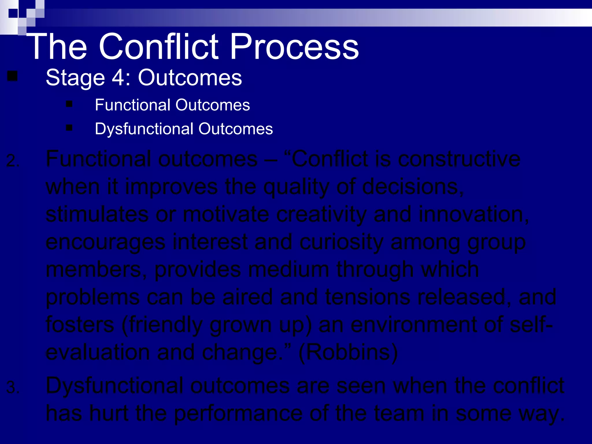 The Conflict Process Stage 4: Outcomes Functional Outcomes Dysfunctional Outcomes Functional outcomes – “Conflict is constructive when it improves the quality of decisions, stimulates or motivate creativity and innovation, encourages interest and curiosity among group members, provides medium through which problems can be aired and tensions released, and fosters (friendly grown up) an environment of self-evaluation and change.” (Robbins) Dysfunctional outcomes are seen when the conflict has hurt the performance of the team in some way. 