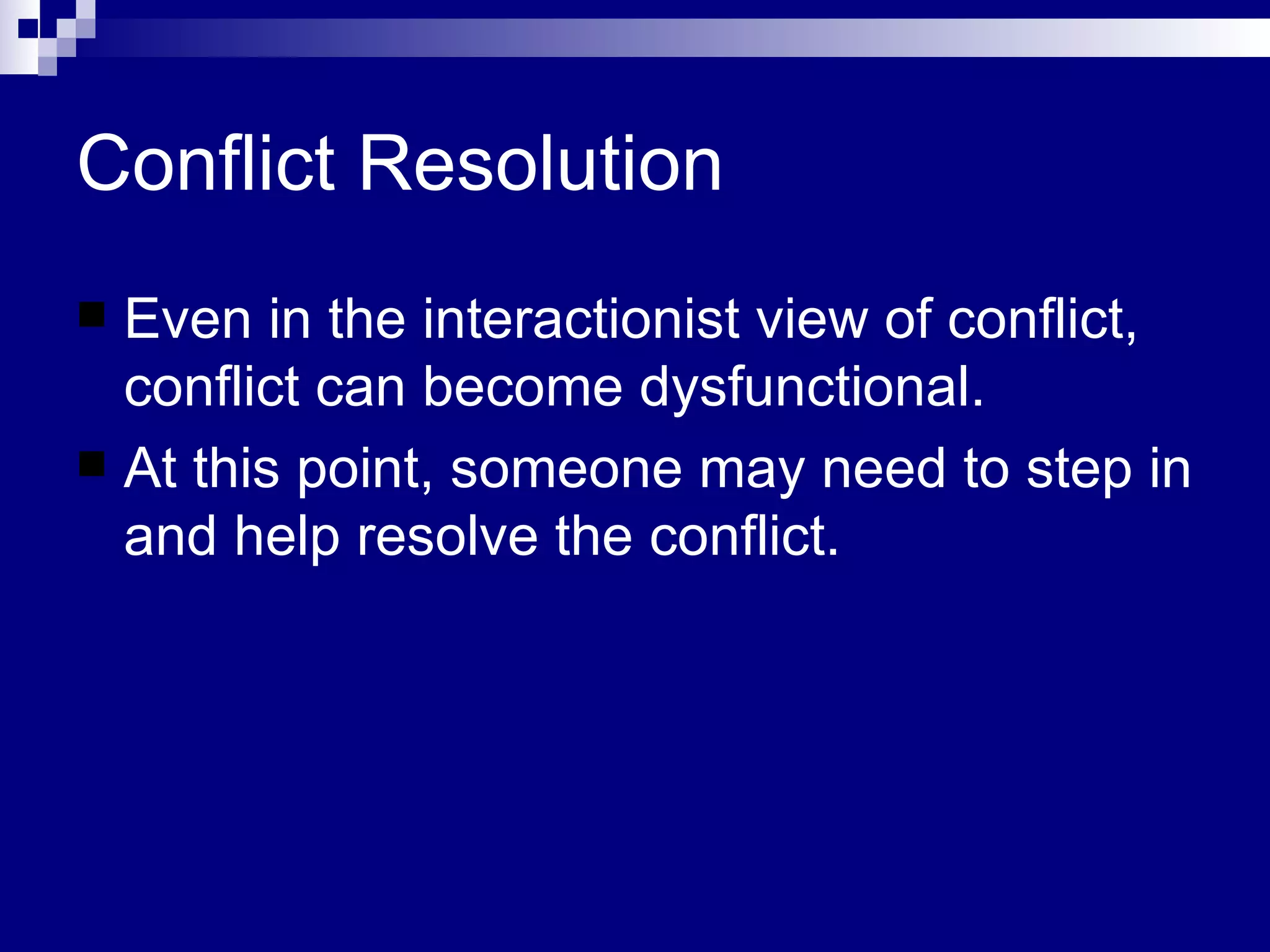 Conflict Resolution Even in the interactionist view of conflict, conflict can become dysfunctional. At this point, someone may need to step in and help resolve the conflict.  