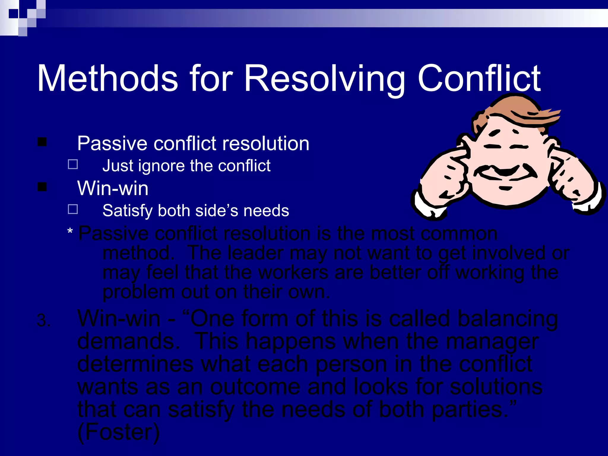 Methods for Resolving Conflict Passive conflict resolution Just ignore the conflict Win-win Satisfy both side’s needs *  Passive conflict resolution is the most common method.  The leader may not want to get involved or may feel that the workers are better off working the problem out on their own.  Win-win - “One form of this is called balancing demands.  This happens when the manager determines what each person in the conflict wants as an outcome and looks for solutions that can satisfy the needs of both parties.” (Foster) 