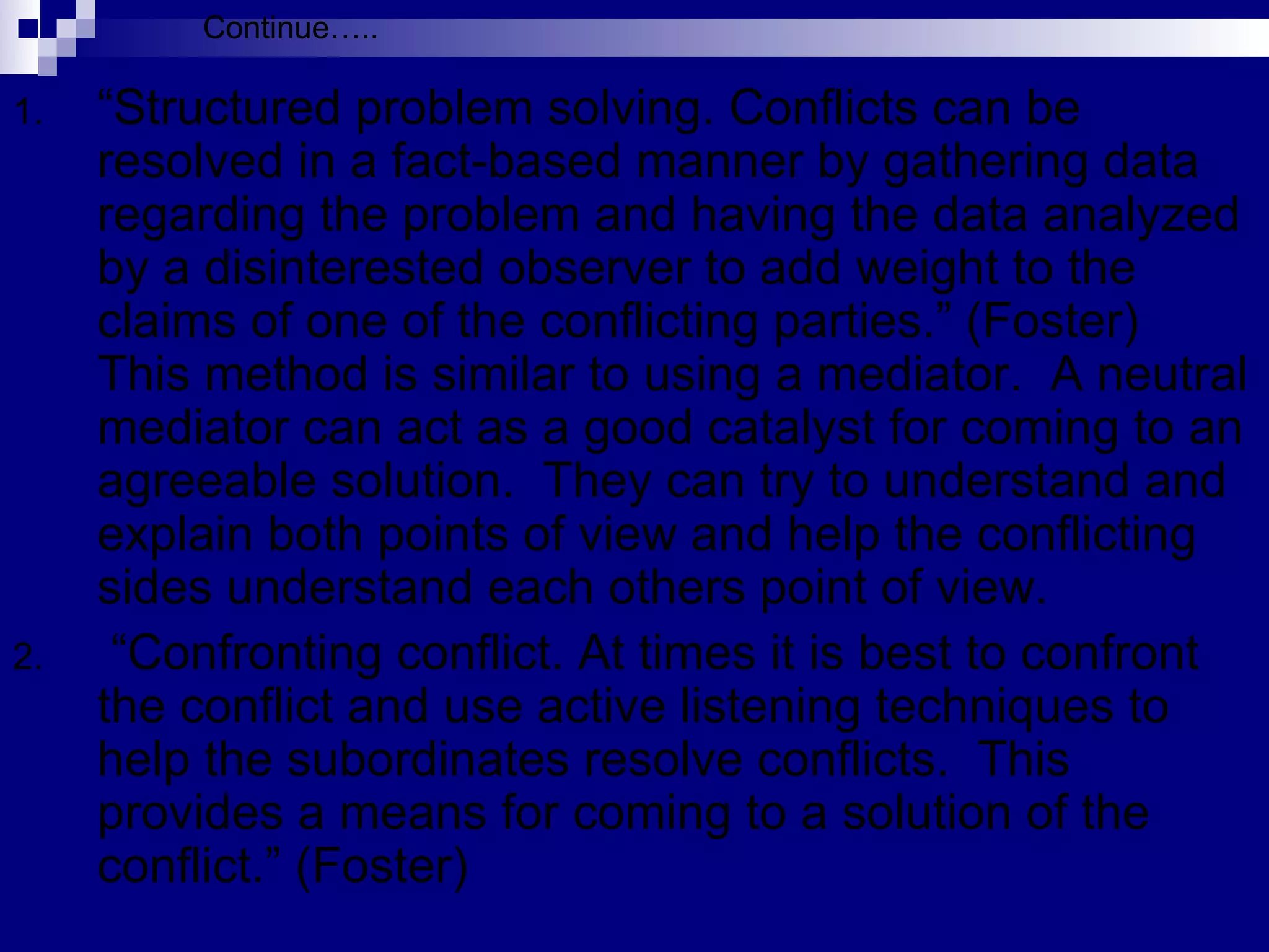 “ Structured problem solving. Conflicts can be resolved in a fact-based manner by gathering data regarding the problem and having the data analyzed by a disinterested observer to add weight to the claims of one of the conflicting parties.” (Foster)  This method is similar to using a mediator.  A neutral mediator can act as a good catalyst for coming to an agreeable solution.  They can try to understand and explain both points of view and help the conflicting sides understand each others point of view.  “ Confronting conflict. At times it is best to confront the conflict and use active listening techniques to help the subordinates resolve conflicts.  This provides a means for coming to a solution of the conflict.” (Foster) Continue….. 