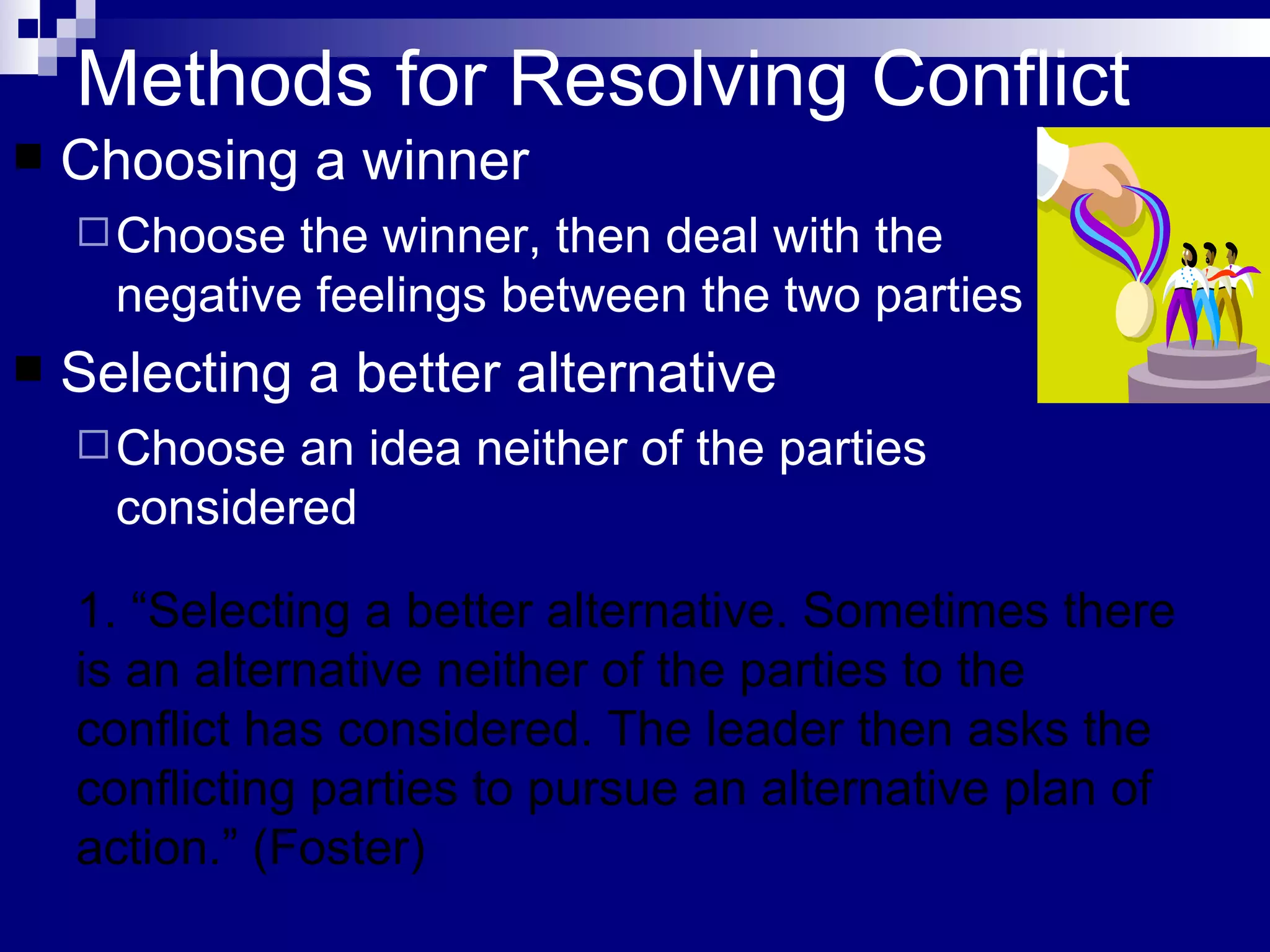 Methods for Resolving Conflict Choosing a winner Choose the winner, then deal with the negative feelings between the two parties Selecting a better alternative Choose an idea neither of the parties considered 1. “Selecting a better alternative. Sometimes there is an alternative neither of the parties to the conflict has considered. The leader then asks the conflicting parties to pursue an alternative plan of action.” (Foster) 