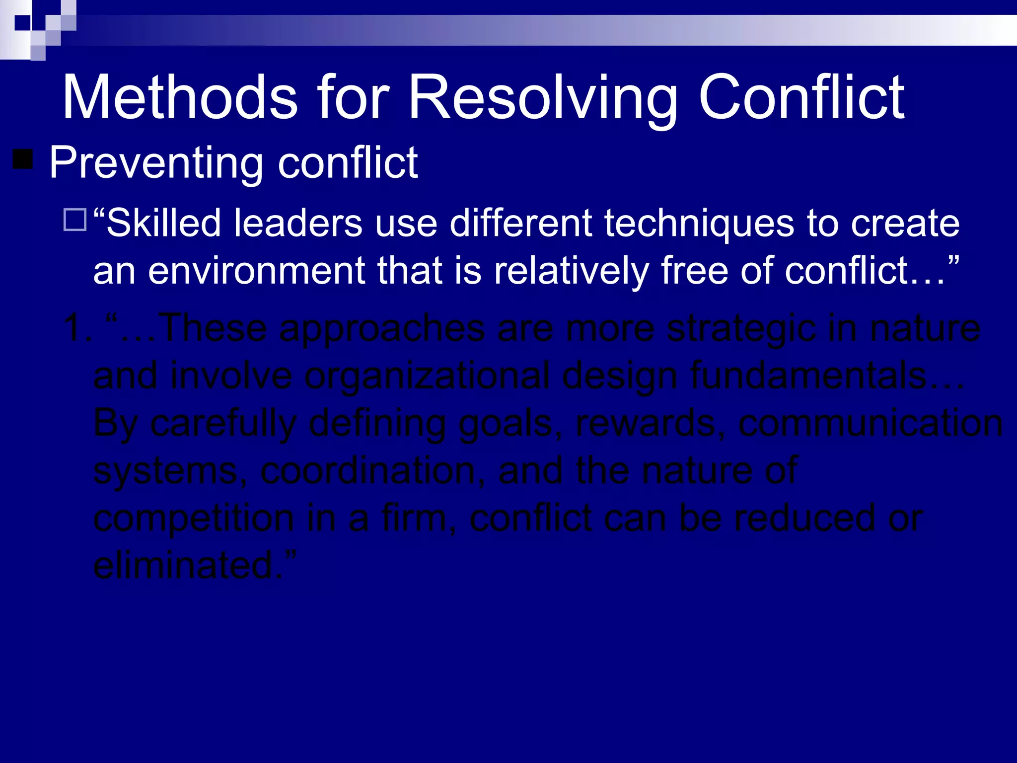 Methods for Resolving Conflict Preventing conflict “ Skilled leaders use different techniques to create an environment that is relatively free of conflict…”  1. “…These approaches are more strategic in nature and involve organizational design fundamentals…By carefully defining goals, rewards, communication systems, coordination, and the nature of competition in a firm, conflict can be reduced or eliminated.” 