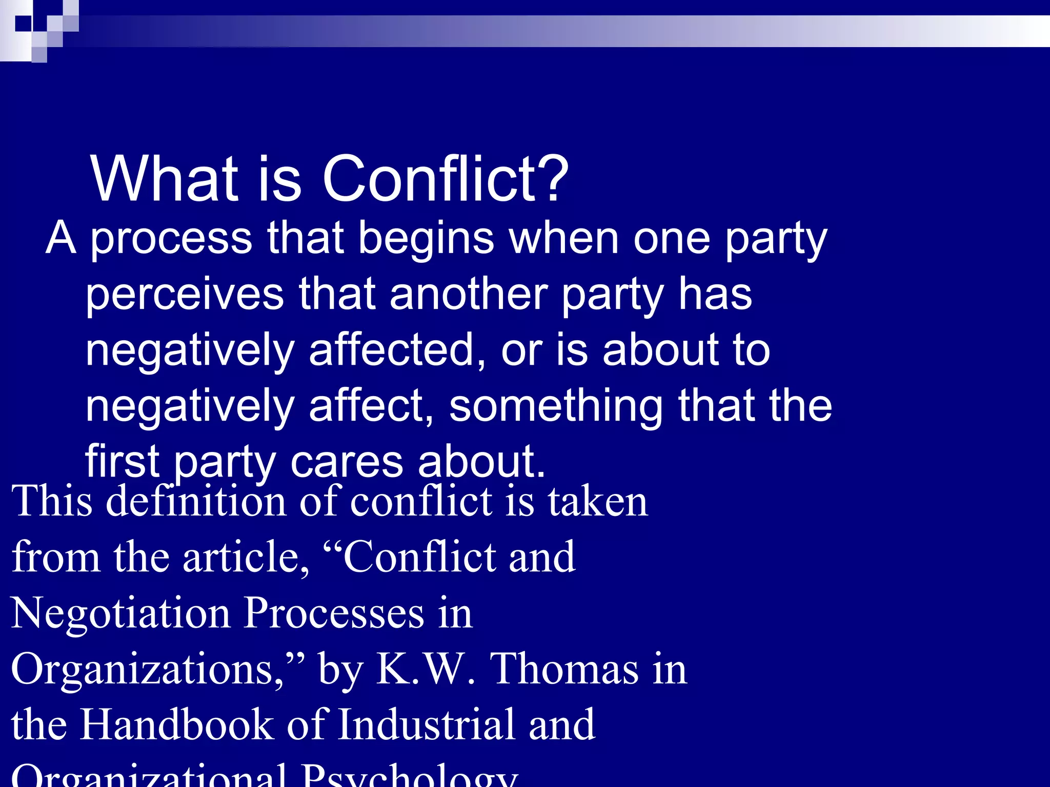 What is Conflict? A process that begins when one party perceives that another party has negatively affected, or is about to negatively affect, something that the first party cares about. This definition of conflict is taken from the article, “Conflict and Negotiation Processes in Organizations,” by K.W. Thomas in the Handbook of Industrial and Organizational Psychology. 