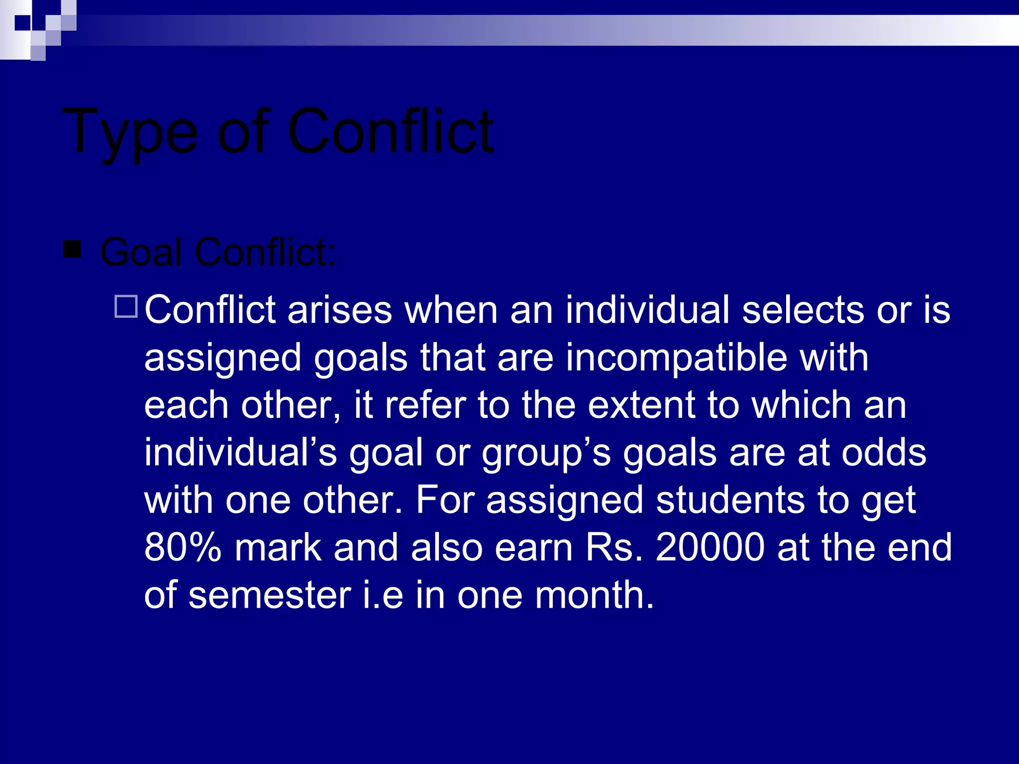 Type of Conflict Goal Conflict: Conflict arises when an individual selects or is assigned goals that are incompatible with each other, it refer to the extent to which an individual’s goal or group’s goals are at odds with one other. For assigned students to get 80% mark and also earn Rs. 20000 at the end of semester i.e in one month. 