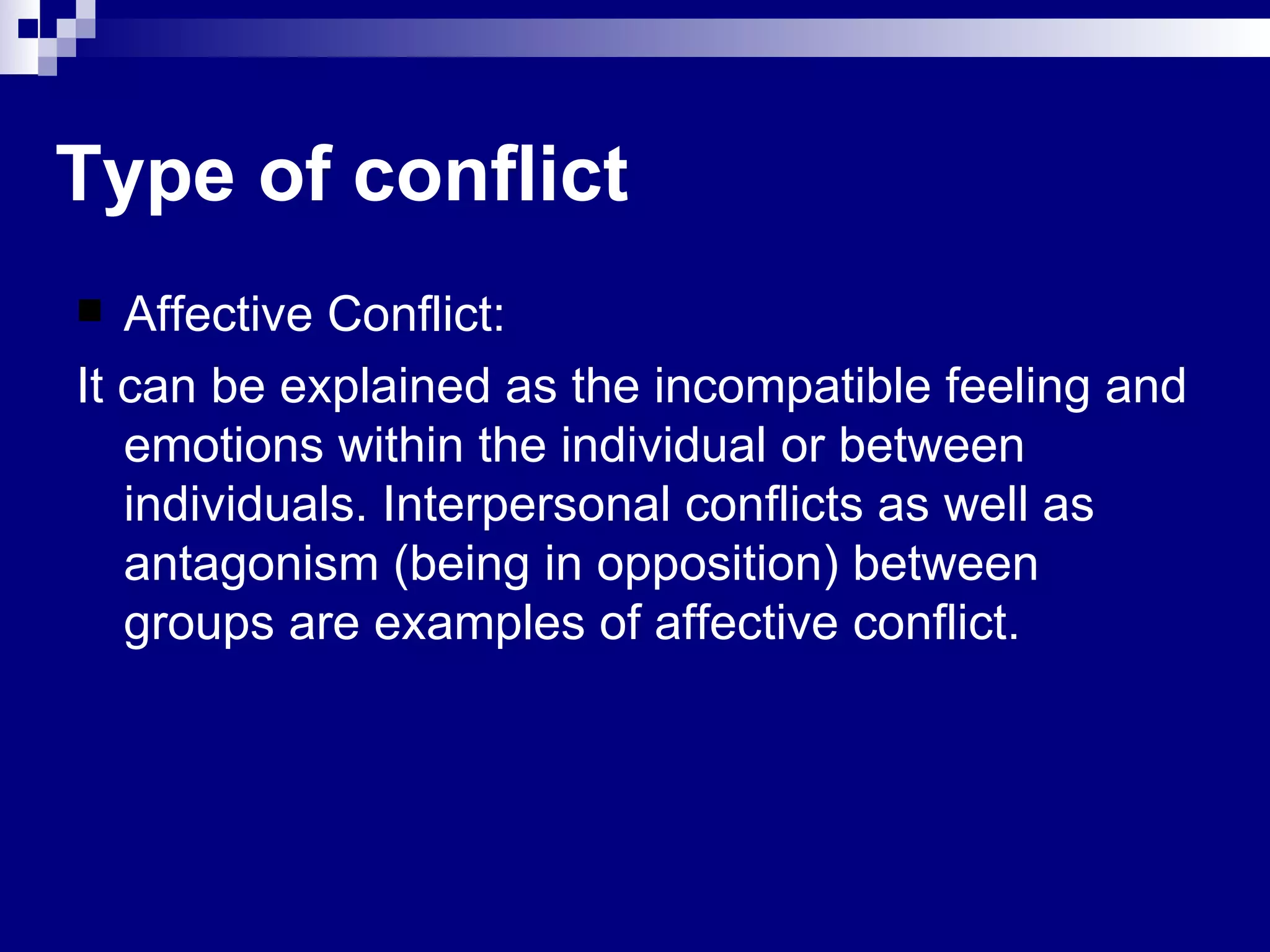 Affective Conflict: It can be explained as the incompatible feeling and emotions within the individual or between individuals. Interpersonal conflicts as well as antagonism (being in opposition) between groups are examples of affective conflict.  Type of conflict 