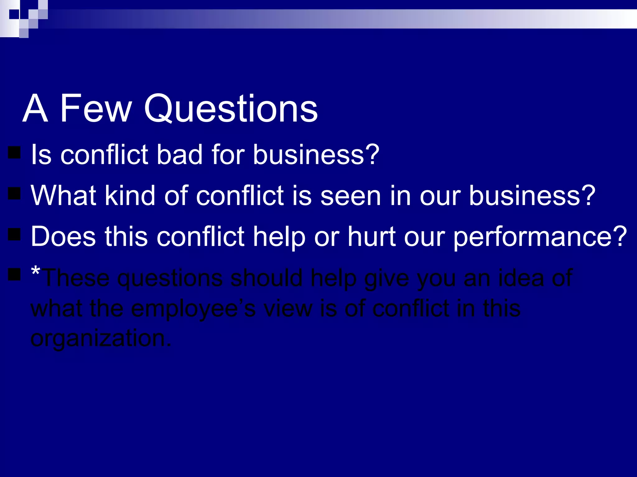 A Few Questions Is conflict bad for business? What kind of conflict is seen in our business? Does this conflict help or hurt our performance? * These questions should help give you an idea of what the employee’s view is of conflict in this organization.  