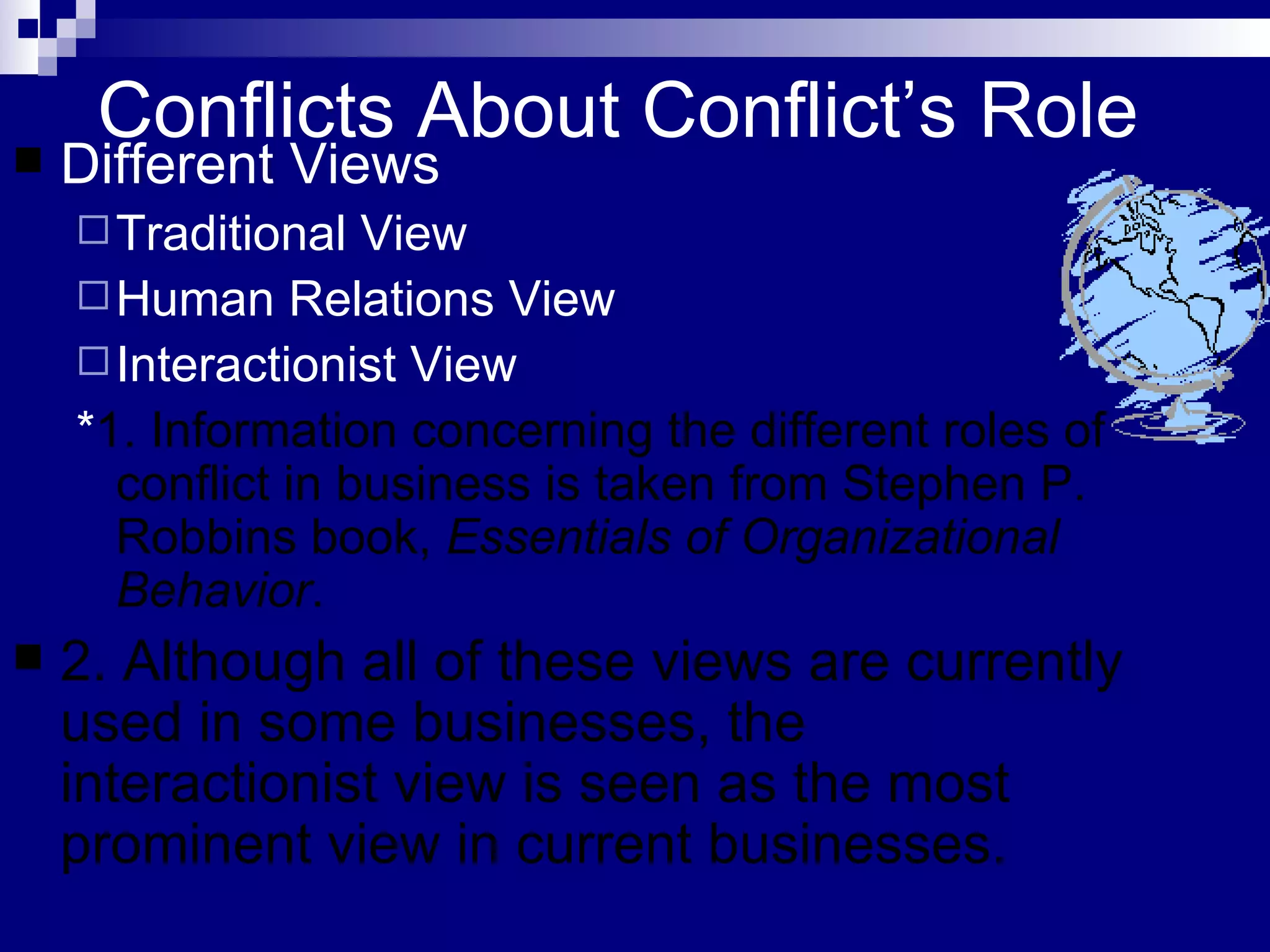 Conflicts About Conflict’s Role Different Views Traditional View Human Relations View Interactionist View * 1. Information concerning the different roles of conflict in business is taken from Stephen P. Robbins book,  Essentials of Organizational Behavior . 2. Although all of these views are currently used in some businesses, the interactionist view is seen as the most prominent view in current businesses.  