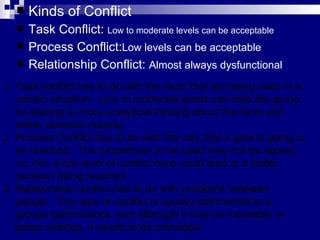 Kinds of Conflict Task Conflict:  Low to moderate levels can be acceptable Process Conflict: Low levels can be acceptable Relationship Conflict:  Almost always dysfunctional Task conflict has to do with the facts that are being used in a certain situation.  Low to moderate levels can help the group by leading to more analytical thinking about the facts and better decision making. Process Conflict has to do with the way that a goal is going to be reached.  The procedures to be used may not be agreed on, but, a low level of conflict here could lead to a better decision being reached. Relationship conflict has to do with problems between people.  This type of conflict is usually detrimental to a groups performance, and although it may be inevitable in group settings, it needs to be managed.  