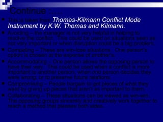 Continue :…. This is taken from  Thomas-Kilmann Conflict Mode Instrument by K.W. Thomas and Kilmann.   Avoiding – the manager is not very helpful in helping to resolve the conflict.  This could be used on situations seen as not very important or when disruption could be a big problem. Competing – These are win-lose situations.  One person’s option is chosen at the expense of another’s.  Accommodating – One person allows the opposing person to have their way.  This could be used when a conflict is more important to another person, when one person decides they were wrong, or to preserve future relations. Compromising – People bargain to get pieces of what they want by giving up pieces that aren’t as important to them. Collaborating – These situations can be viewed as win-win.  The opposing groups sincerely and creatively work together to reach a method that pleases both sides. 