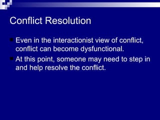 Conflict Resolution Even in the interactionist view of conflict, conflict can become dysfunctional. At this point, someone may need to step in and help resolve the conflict.  