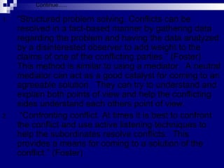 “ Structured problem solving. Conflicts can be resolved in a fact-based manner by gathering data regarding the problem and having the data analyzed by a disinterested observer to add weight to the claims of one of the conflicting parties.” (Foster)  This method is similar to using a mediator.  A neutral mediator can act as a good catalyst for coming to an agreeable solution.  They can try to understand and explain both points of view and help the conflicting sides understand each others point of view.  “ Confronting conflict. At times it is best to confront the conflict and use active listening techniques to help the subordinates resolve conflicts.  This provides a means for coming to a solution of the conflict.” (Foster) Continue….. 