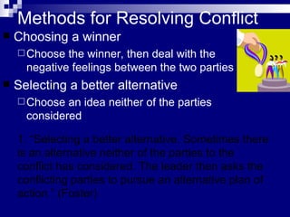Methods for Resolving Conflict Choosing a winner Choose the winner, then deal with the negative feelings between the two parties Selecting a better alternative Choose an idea neither of the parties considered 1. “Selecting a better alternative. Sometimes there is an alternative neither of the parties to the conflict has considered. The leader then asks the conflicting parties to pursue an alternative plan of action.” (Foster) 