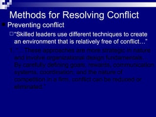 Methods for Resolving Conflict Preventing conflict “ Skilled leaders use different techniques to create an environment that is relatively free of conflict…”  1. “…These approaches are more strategic in nature and involve organizational design fundamentals…By carefully defining goals, rewards, communication systems, coordination, and the nature of competition in a firm, conflict can be reduced or eliminated.” 