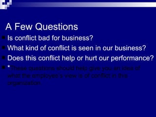 A Few Questions Is conflict bad for business? What kind of conflict is seen in our business? Does this conflict help or hurt our performance? * These questions should help give you an idea of what the employee’s view is of conflict in this organization.  