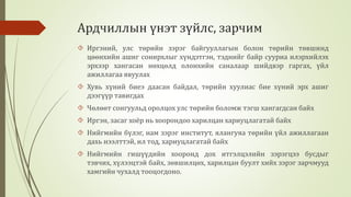 Ардчиллын үнэт зүйлс, зарчим 
 Иргэний, улс төрийн зэрэг байгууллагын болон төрийн төвшинд 
цөөнхийн ашиг сонирхлыг хүндэтгэн, тэднийг байр сууриа илэрхийлэх 
эрхээр хангасан нөхцөлд олонхийн саналаар шийдвэр гаргах, үйл 
ажиллагаа явуулах 
 Хувь хүний биеэ даасан байдал, төрийн хуулиас бие хүний эрх ашиг 
дээгүүр тавигдах 
 Чөлөөт сонгуульд оролцох улс төрийн боломж тэгш хангагдсан байх 
 Иргэн, засаг хоёр нь хоорондоо харилцан хариуцлагатай байх 
 Нийгмийн бүлэг, нам зэрэг институт, ялангуяа төрийн үйл ажиллагаан 
дахь нээлттэй, ил тод, хариуцлагатай байх 
 Нийгмийн гишүүдийн хооронд дох итгэлцэлийн зэрэгцээ бусдыг 
тэвчих, хүлээцтэй байх, зөвшилцөх, харилцан буулт хийх зэрэг зарчмууд 
хамгийн чухалд тооцогдоно. 
 