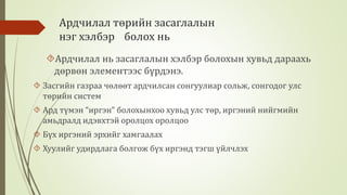 Ардчилал төрийн засаглалын 
нэг хэлбэр болох нь 
Ардчилал нь засаглалын хэлбэр болохын хувьд дараахь 
дөрвөн элементээс бүрдэнэ. 
 Засгийн газраа чөлөөт ардчилсан сонгуулиар сольж, сонгодог улс 
төрийн систем 
 Ард түмэн “иргэн” болохынхоо хувьд улс төр, иргэний нийгмийн 
амьдралд идэвхтэй оролцох оролцоо 
 Бүх иргэний эрхийг хамгаалах 
 Хуулийг удирдлага болгож бүх иргэнд тэгш үйлчлэх 
 