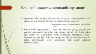 Олонхийн засаглал цөөнхийн эрх ашиг 
 Ардчилал бол хүмүүсийн талаас илүү нь тохиолдолын тал 
хувьд нь зөв байдаг байнга давтагдах хардлага юм 
Америкийн зохиолч Элвин Броокс Вайт (1899 
–1985) 
 Хэн ч нийт иргэдийн 51 хувь нь зөв гэж үзээд үлдсэн 49 
хувийг олонхийн нэрийн дор дарамтлах ёсгүй. Цөөнхийн 
эрх ашиг нь олонхийн сайн сайхнаас хамаарах ёсгүй. 
Ардчилсан эрх зүй, байгууллагууд нь бүх хүний эрх ашгийг 
тэгш хамгаалдаг учир цөөнхийн эрх ашиг давхар 
хамгаалагддаг. 
 