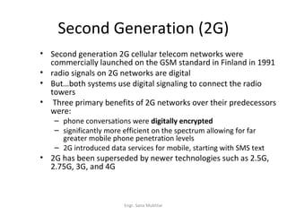 Second Generation (2G)
• Second generation 2G cellular telecom networks were
  commercially launched on the GSM standard in Finland in 1991
• radio signals on 2G networks are digital
• But…both systems use digital signaling to connect the radio
  towers
• Three primary benefits of 2G networks over their predecessors
  were:
   – phone conversations were digitally encrypted
   – significantly more efficient on the spectrum allowing for far
     greater mobile phone penetration levels
   – 2G introduced data services for mobile, starting with SMS text
• 2G has been superseded by newer technologies such as 2.5G,
  2.75G, 3G, and 4G



                        Engr. Sana Mukhtar
 