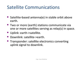 Satellite Communications
   Satellite-based antenna(e) in stable orbit above
    earth.
   Two or more (earth) stations communicate via
    one or more satellites serving as relay(s) in space.
   Uplink: earth->satellite.
   Downlink: satellite->earth.
   Transponder: satellite electronics converting
    uplink signal to downlink.



                        Engr. Sana Mukhtar
 