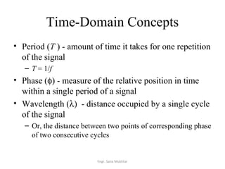 Time-Domain Concepts
• Period (T ) - amount of time it takes for one repetition
  of the signal
   – T = 1/f
• Phase (φ) - measure of the relative position in time
  within a single period of a signal
• Wavelength (λ) - distance occupied by a single cycle
  of the signal
   – Or, the distance between two points of corresponding phase
     of two consecutive cycles


                          Engr. Sana Mukhtar
 
