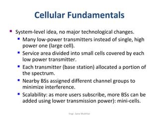 Cellular Fundamentals
   System-level idea, no major technological changes.
      Many low-power transmitters instead of single, high

       power one (large cell).
      Service area divided into small cells covered by each

       low power transmitter.
      Each transmitter (base station) allocated a portion of

       the spectrum.
      Nearby BSs assigned different channel groups to

       minimize interference.
      Scalability: as more users subscribe, more BSs can be

       added using lower transmission power): mini-cells.

                           Engr. Sana Mukhtar
 