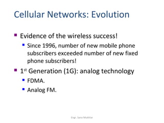 Cellular Networks: Evolution
   Evidence of the wireless success!
       Since 1996, number of new mobile phone
        subscribers exceeded number of new fixed
        phone subscribers!
   1st Generation (1G): analog technology
       FDMA.
       Analog FM.



                       Engr. Sana Mukhtar
 