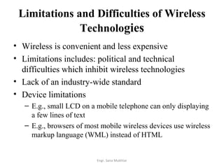 Limitations and Difficulties of Wireless
              Technologies
• Wireless is convenient and less expensive
• Limitations includes: political and technical
  difficulties which inhibit wireless technologies
• Lack of an industry-wide standard
• Device limitations
   – E.g., small LCD on a mobile telephone can only displaying
     a few lines of text
   – E.g., browsers of most mobile wireless devices use wireless
     markup language (WML) instead of HTML


                          Engr. Sana Mukhtar
 
