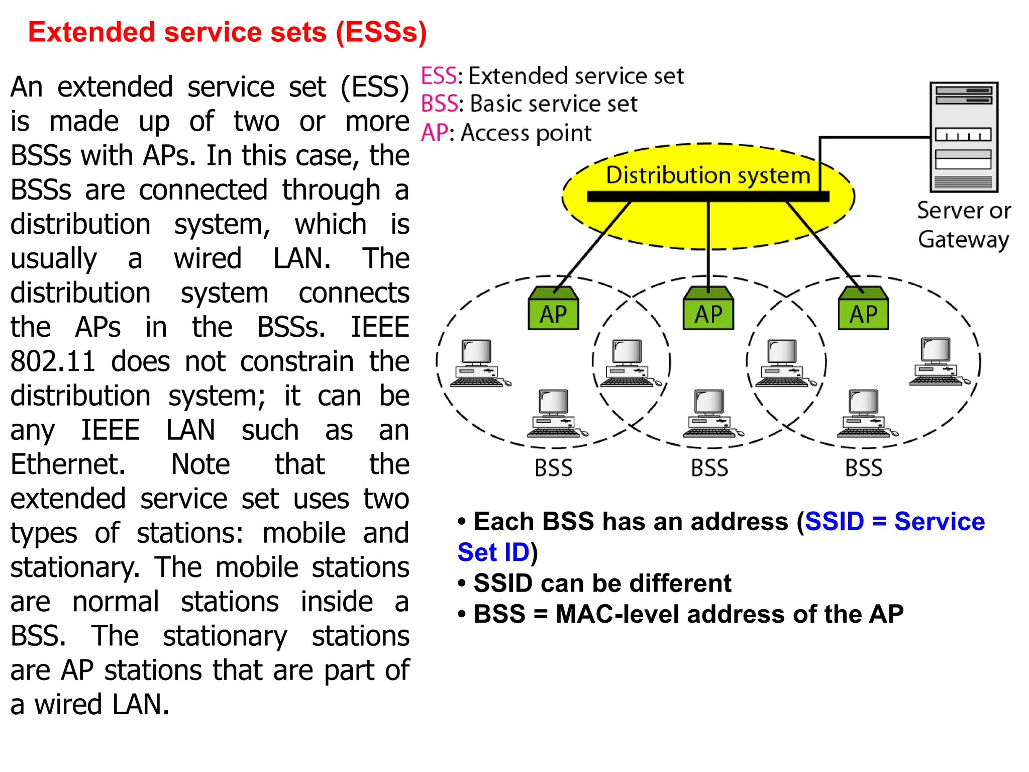 Extended service sets (ESSs)
• Each BSS has an address (SSID = Service
Set ID)
• SSID can be different
• BSS = MAC-level address of the AP
An extended service set (ESS)
is made up of two or more
BSSs with APs. In this case, the
BSSs are connected through a
distribution system, which is
usually a wired LAN. The
distribution system connects
the APs in the BSSs. IEEE
802.11 does not constrain the
distribution system; it can be
any IEEE LAN such as an
Ethernet. Note that the
extended service set uses two
types of stations: mobile and
stationary. The mobile stations
are normal stations inside a
BSS. The stationary stations
are AP stations that are part of
a wired LAN.
 