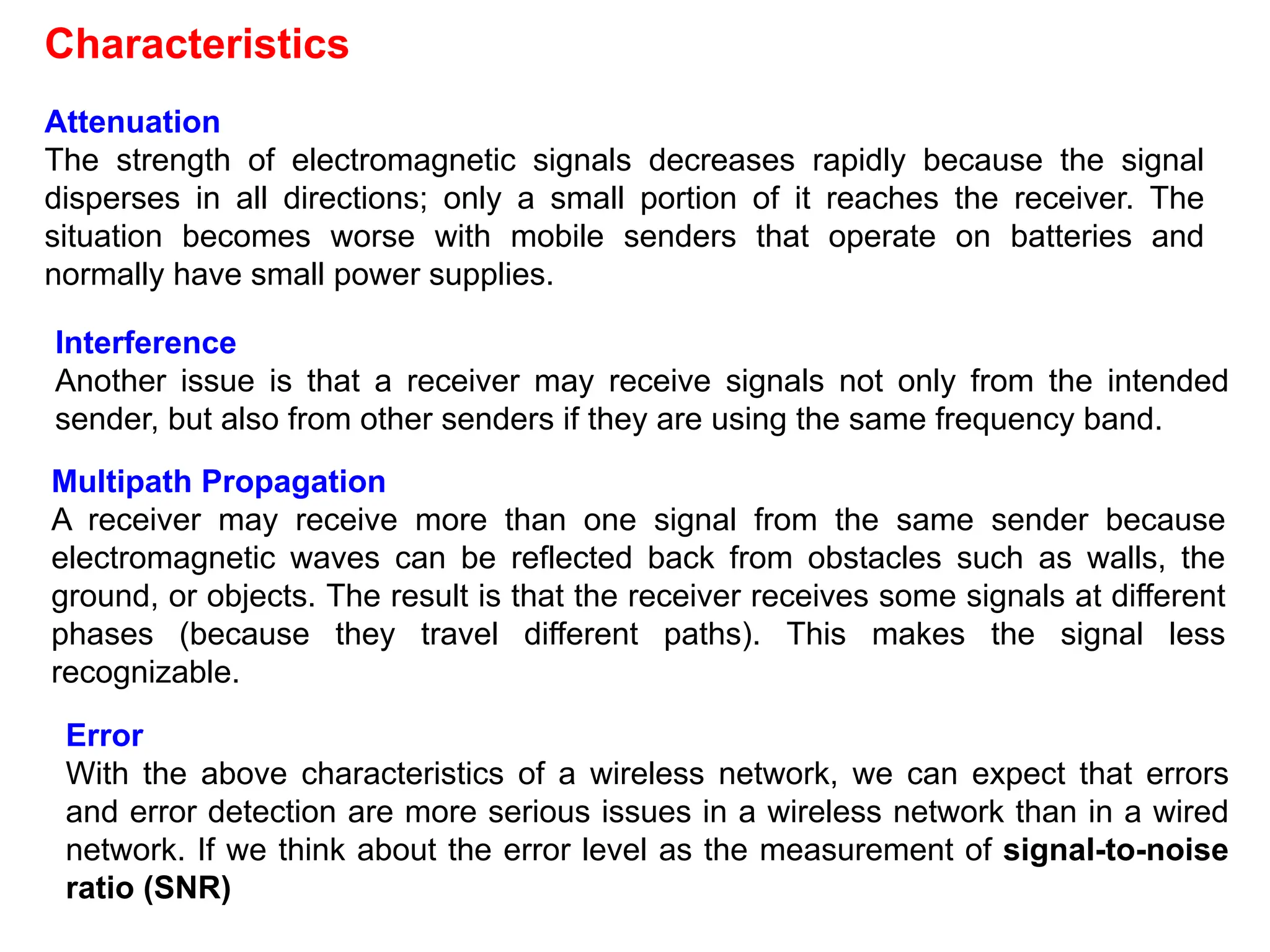 Attenuation
The strength of electromagnetic signals decreases rapidly because the signal
disperses in all directions; only a small portion of it reaches the receiver. The
situation becomes worse with mobile senders that operate on batteries and
normally have small power supplies.
Characteristics
Interference
Another issue is that a receiver may receive signals not only from the intended
sender, but also from other senders if they are using the same frequency band.
Multipath Propagation
A receiver may receive more than one signal from the same sender because
electromagnetic waves can be reflected back from obstacles such as walls, the
ground, or objects. The result is that the receiver receives some signals at different
phases (because they travel different paths). This makes the signal less
recognizable.
Error
With the above characteristics of a wireless network, we can expect that errors
and error detection are more serious issues in a wireless network than in a wired
network. If we think about the error level as the measurement of signal-to-noise
ratio (SNR)
 