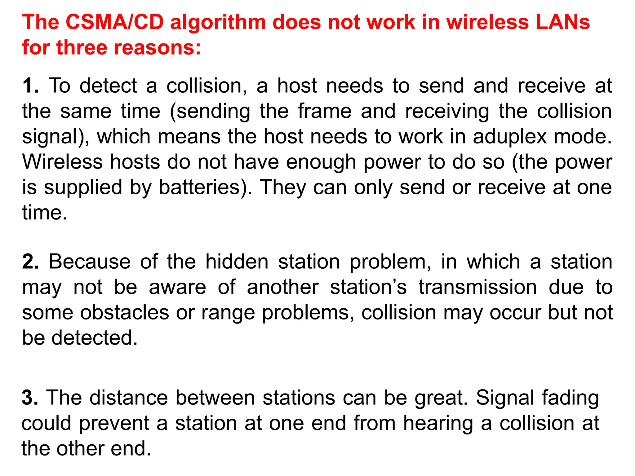The CSMA/CD algorithm does not work in wireless LANs
for three reasons:
1. To detect a collision, a host needs to send and receive at
the same time (sending the frame and receiving the collision
signal), which means the host needs to work in aduplex mode.
Wireless hosts do not have enough power to do so (the power
is supplied by batteries). They can only send or receive at one
time.
2. Because of the hidden station problem, in which a station
may not be aware of another station’s transmission due to
some obstacles or range problems, collision may occur but not
be detected.
3. The distance between stations can be great. Signal fading
could prevent a station at one end from hearing a collision at
the other end.
 
