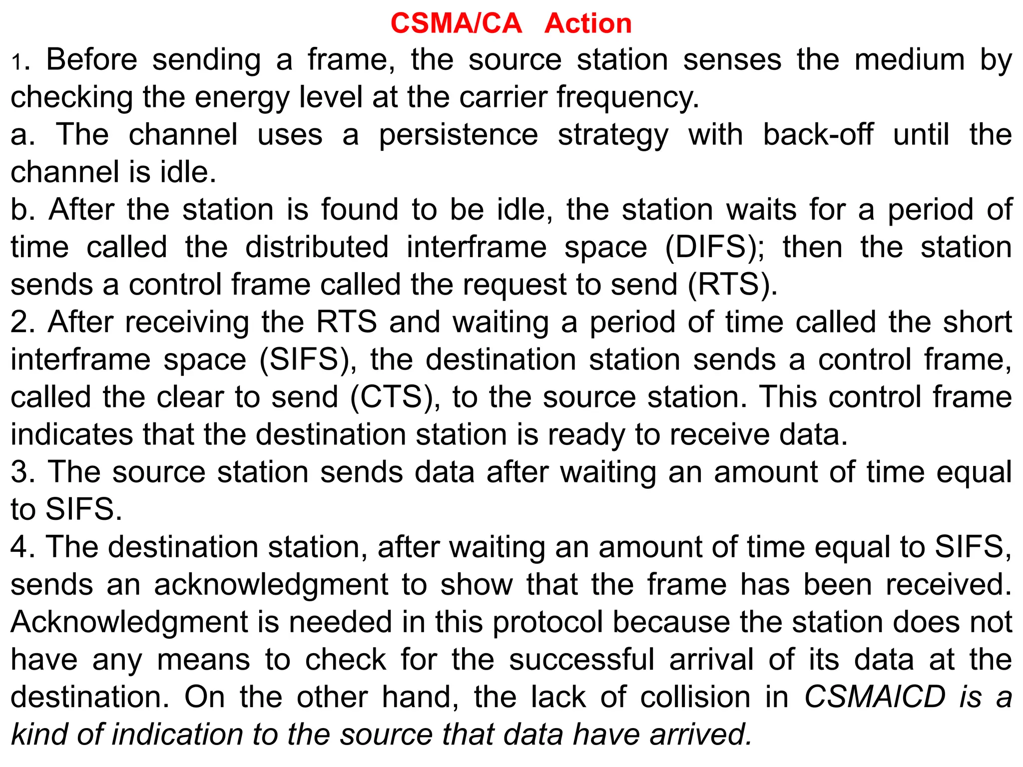 CSMA/CA Action
1. Before sending a frame, the source station senses the medium by
checking the energy level at the carrier frequency.
a. The channel uses a persistence strategy with back-off until the
channel is idle.
b. After the station is found to be idle, the station waits for a period of
time called the distributed interframe space (DIFS); then the station
sends a control frame called the request to send (RTS).
2. After receiving the RTS and waiting a period of time called the short
interframe space (SIFS), the destination station sends a control frame,
called the clear to send (CTS), to the source station. This control frame
indicates that the destination station is ready to receive data.
3. The source station sends data after waiting an amount of time equal
to SIFS.
4. The destination station, after waiting an amount of time equal to SIFS,
sends an acknowledgment to show that the frame has been received.
Acknowledgment is needed in this protocol because the station does not
have any means to check for the successful arrival of its data at the
destination. On the other hand, the lack of collision in CSMAlCD is a
kind of indication to the source that data have arrived.
 