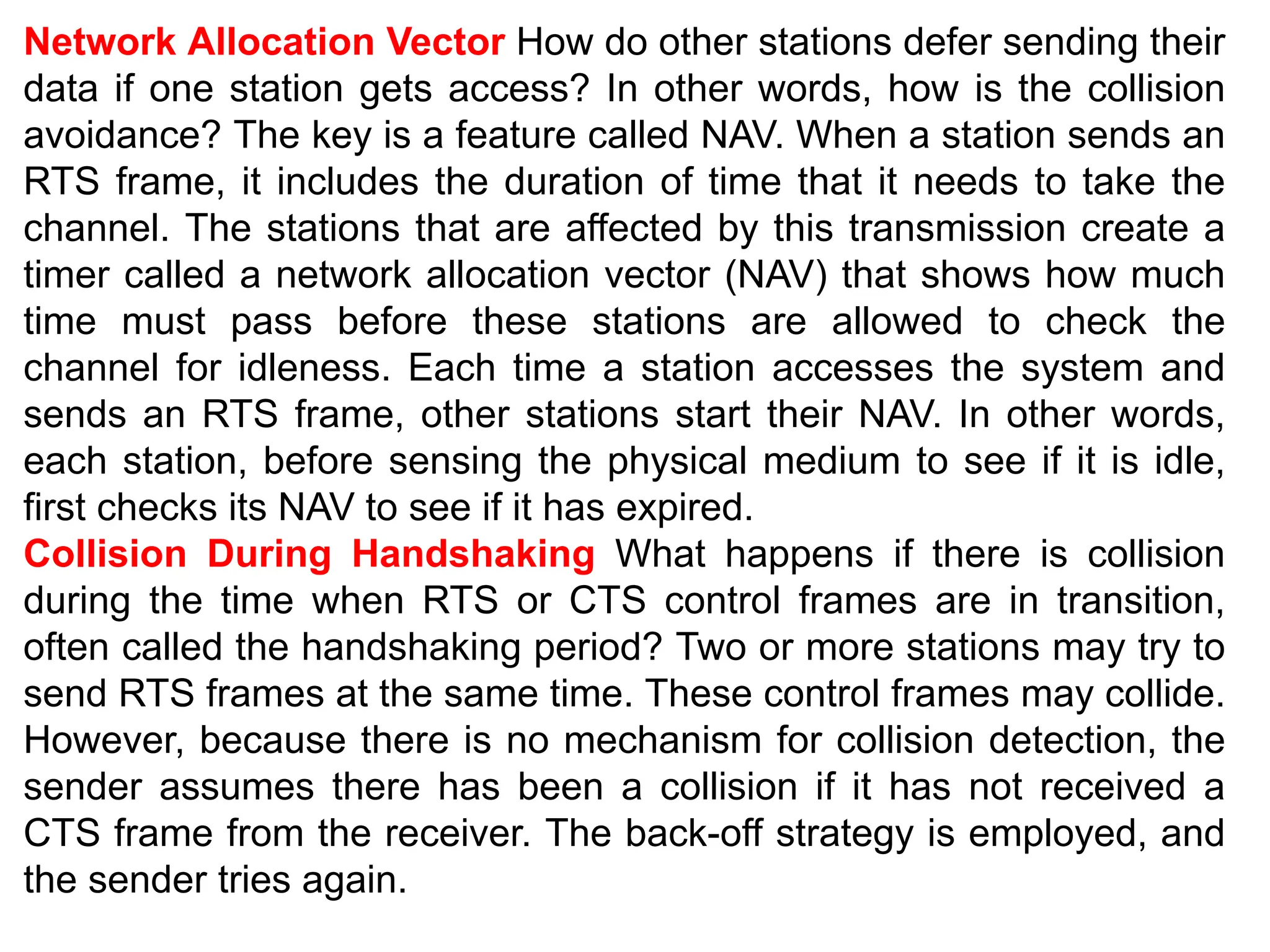 Network Allocation Vector How do other stations defer sending their
data if one station gets access? In other words, how is the collision
avoidance? The key is a feature called NAV. When a station sends an
RTS frame, it includes the duration of time that it needs to take the
channel. The stations that are affected by this transmission create a
timer called a network allocation vector (NAV) that shows how much
time must pass before these stations are allowed to check the
channel for idleness. Each time a station accesses the system and
sends an RTS frame, other stations start their NAV. In other words,
each station, before sensing the physical medium to see if it is idle,
first checks its NAV to see if it has expired.
Collision During Handshaking What happens if there is collision
during the time when RTS or CTS control frames are in transition,
often called the handshaking period? Two or more stations may try to
send RTS frames at the same time. These control frames may collide.
However, because there is no mechanism for collision detection, the
sender assumes there has been a collision if it has not received a
CTS frame from the receiver. The back-off strategy is employed, and
the sender tries again.
 