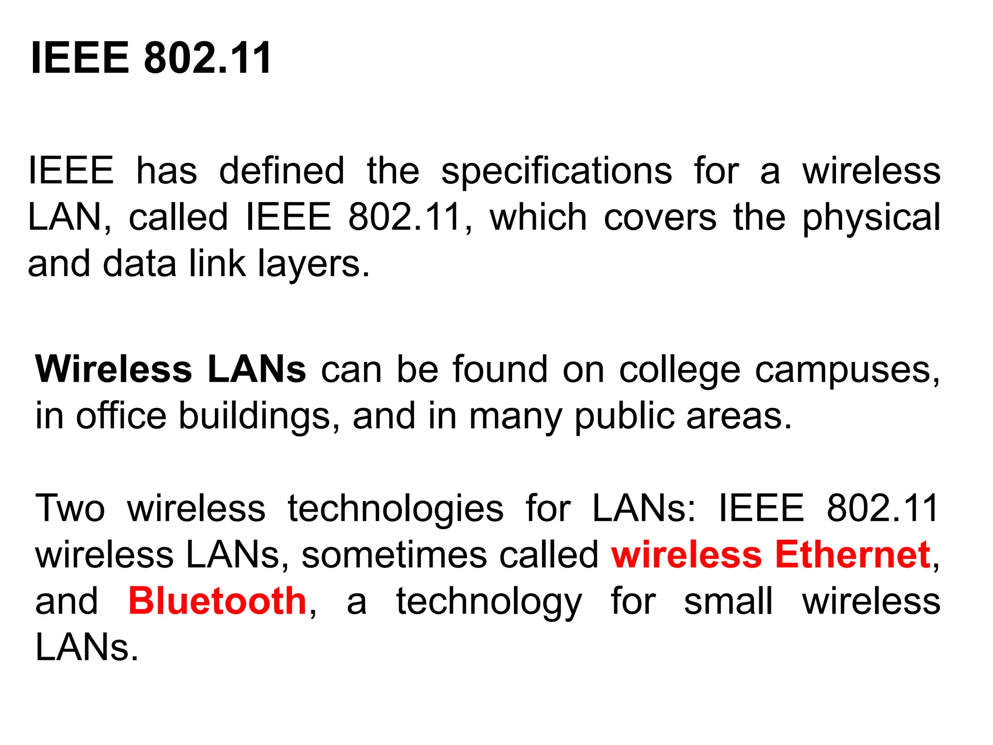 IEEE 802.11
IEEE has defined the specifications for a wireless
LAN, called IEEE 802.11, which covers the physical
and data link layers.
Wireless LANs can be found on college campuses,
in office buildings, and in many public areas.
Two wireless technologies for LANs: IEEE 802.11
wireless LANs, sometimes called wireless Ethernet,
and Bluetooth, a technology for small wireless
LANs.
 