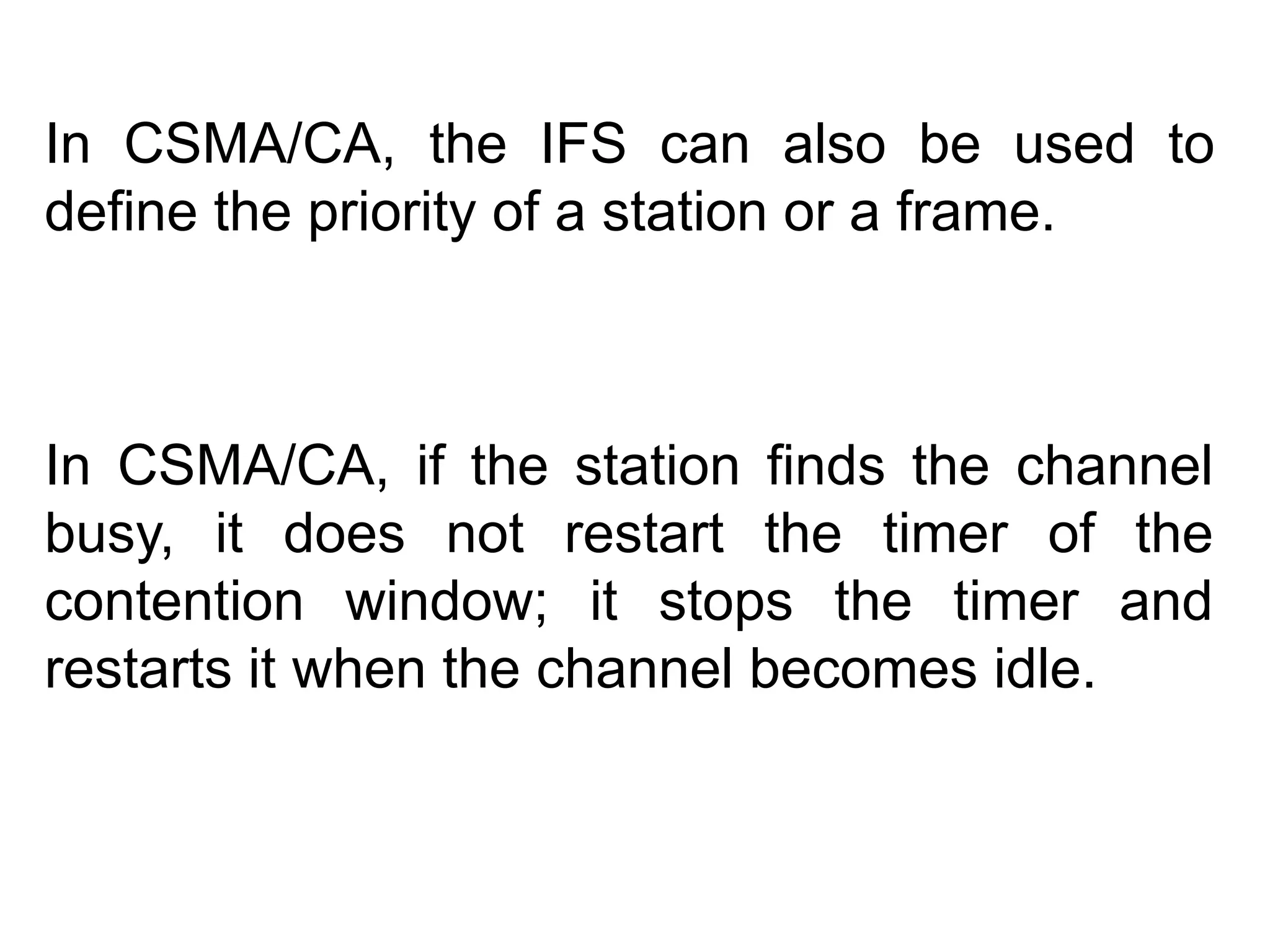 In CSMA/CA, the IFS can also be used to
define the priority of a station or a frame.
In CSMA/CA, if the station finds the channel
busy, it does not restart the timer of the
contention window; it stops the timer and
restarts it when the channel becomes idle.
 