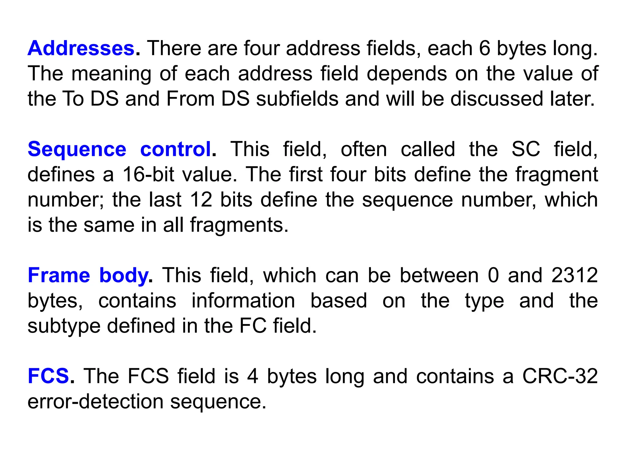 Addresses. There are four address fields, each 6 bytes long.
The meaning of each address field depends on the value of
the To DS and From DS subfields and will be discussed later.
Sequence control. This field, often called the SC field,
defines a 16-bit value. The first four bits define the fragment
number; the last 12 bits define the sequence number, which
is the same in all fragments.
Frame body. This field, which can be between 0 and 2312
bytes, contains information based on the type and the
subtype defined in the FC field.
FCS. The FCS field is 4 bytes long and contains a CRC-32
error-detection sequence.
 