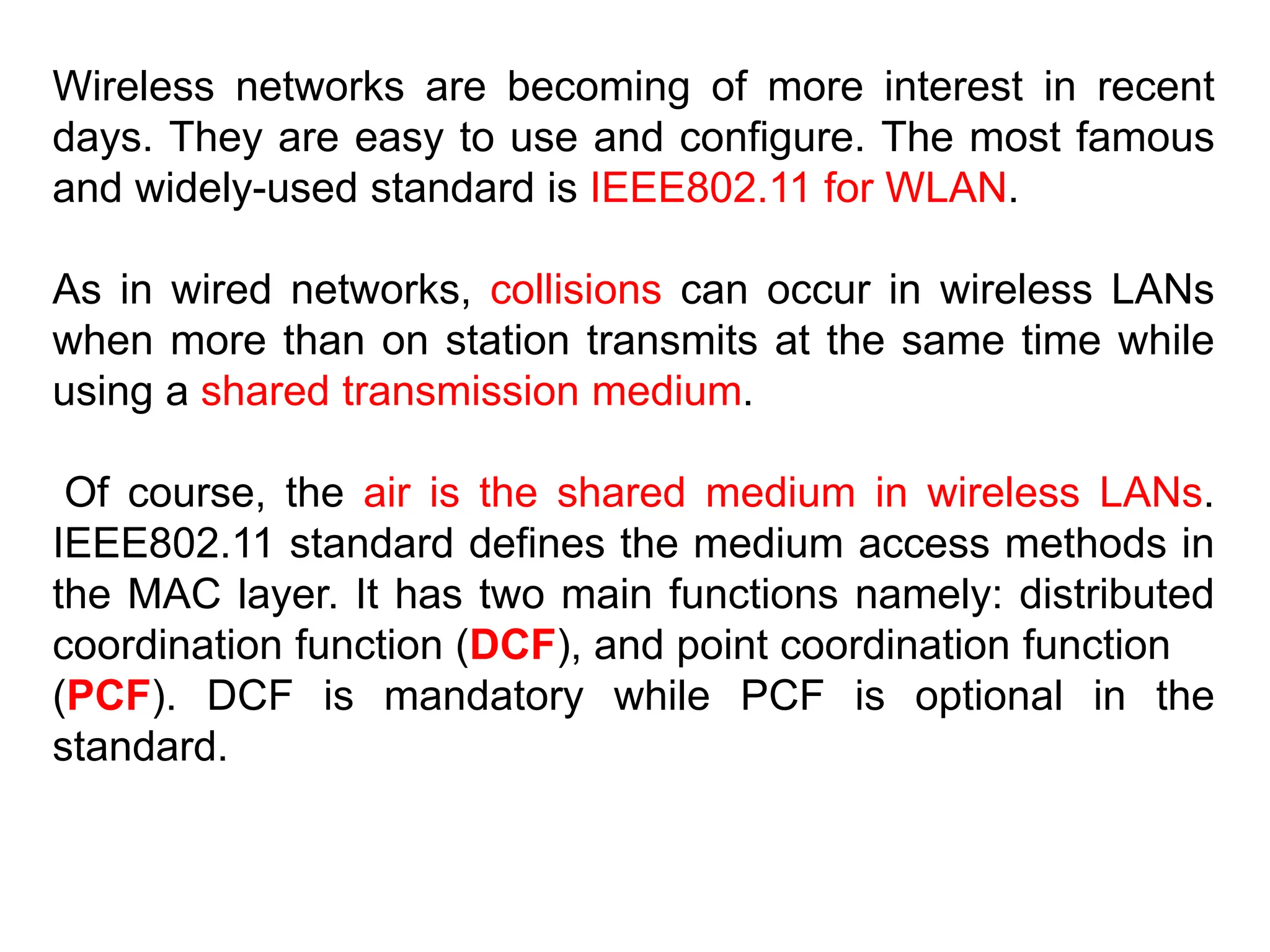 Wireless networks are becoming of more interest in recent
days. They are easy to use and configure. The most famous
and widely-used standard is IEEE802.11 for WLAN.
As in wired networks, collisions can occur in wireless LANs
when more than on station transmits at the same time while
using a shared transmission medium.
Of course, the air is the shared medium in wireless LANs.
IEEE802.11 standard defines the medium access methods in
the MAC layer. It has two main functions namely: distributed
coordination function (DCF), and point coordination function
(PCF). DCF is mandatory while PCF is optional in the
standard.
 