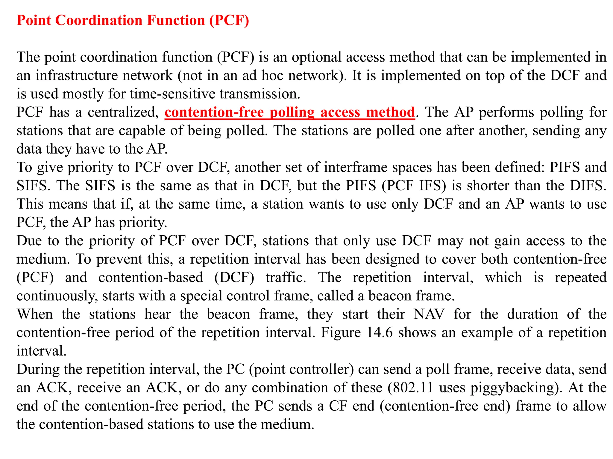 Point Coordination Function (PCF)
The point coordination function (PCF) is an optional access method that can be implemented in
an infrastructure network (not in an ad hoc network). It is implemented on top of the DCF and
is used mostly for time-sensitive transmission.
PCF has a centralized, contention-free polling access method. The AP performs polling for
stations that are capable of being polled. The stations are polled one after another, sending any
data they have to the AP.
To give priority to PCF over DCF, another set of interframe spaces has been defined: PIFS and
SIFS. The SIFS is the same as that in DCF, but the PIFS (PCF IFS) is shorter than the DIFS.
This means that if, at the same time, a station wants to use only DCF and an AP wants to use
PCF, the AP has priority.
Due to the priority of PCF over DCF, stations that only use DCF may not gain access to the
medium. To prevent this, a repetition interval has been designed to cover both contention-free
(PCF) and contention-based (DCF) traffic. The repetition interval, which is repeated
continuously, starts with a special control frame, called a beacon frame.
When the stations hear the beacon frame, they start their NAV for the duration of the
contention-free period of the repetition interval. Figure 14.6 shows an example of a repetition
interval.
During the repetition interval, the PC (point controller) can send a poll frame, receive data, send
an ACK, receive an ACK, or do any combination of these (802.11 uses piggybacking). At the
end of the contention-free period, the PC sends a CF end (contention-free end) frame to allow
the contention-based stations to use the medium.
 