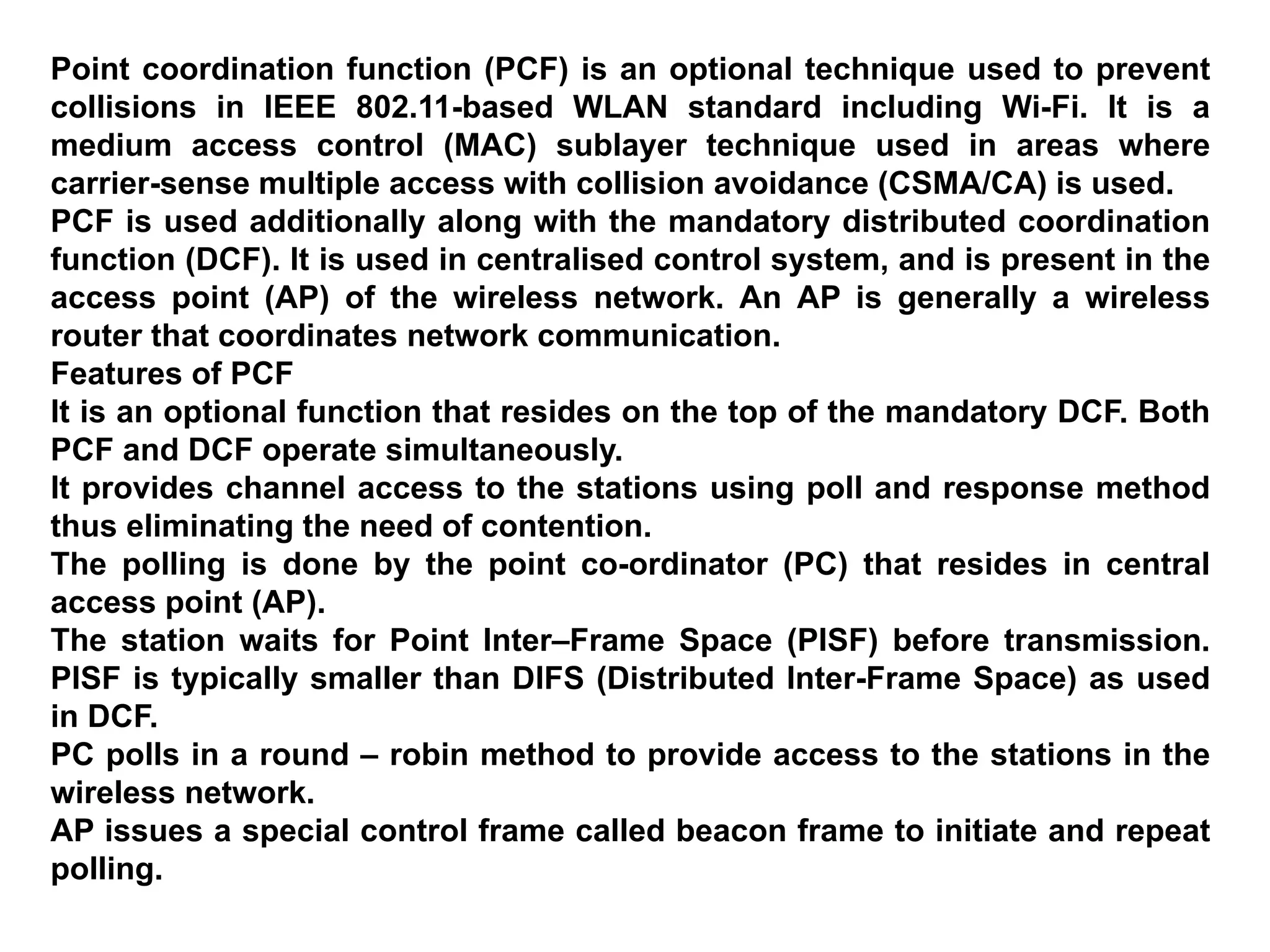 Point coordination function (PCF) is an optional technique used to prevent
collisions in IEEE 802.11-based WLAN standard including Wi-Fi. It is a
medium access control (MAC) sublayer technique used in areas where
carrier-sense multiple access with collision avoidance (CSMA/CA) is used.
PCF is used additionally along with the mandatory distributed coordination
function (DCF). It is used in centralised control system, and is present in the
access point (AP) of the wireless network. An AP is generally a wireless
router that coordinates network communication.
Features of PCF
It is an optional function that resides on the top of the mandatory DCF. Both
PCF and DCF operate simultaneously.
It provides channel access to the stations using poll and response method
thus eliminating the need of contention.
The polling is done by the point co-ordinator (PC) that resides in central
access point (AP).
The station waits for Point Inter–Frame Space (PISF) before transmission.
PISF is typically smaller than DIFS (Distributed Inter-Frame Space) as used
in DCF.
PC polls in a round – robin method to provide access to the stations in the
wireless network.
AP issues a special control frame called beacon frame to initiate and repeat
polling.
 