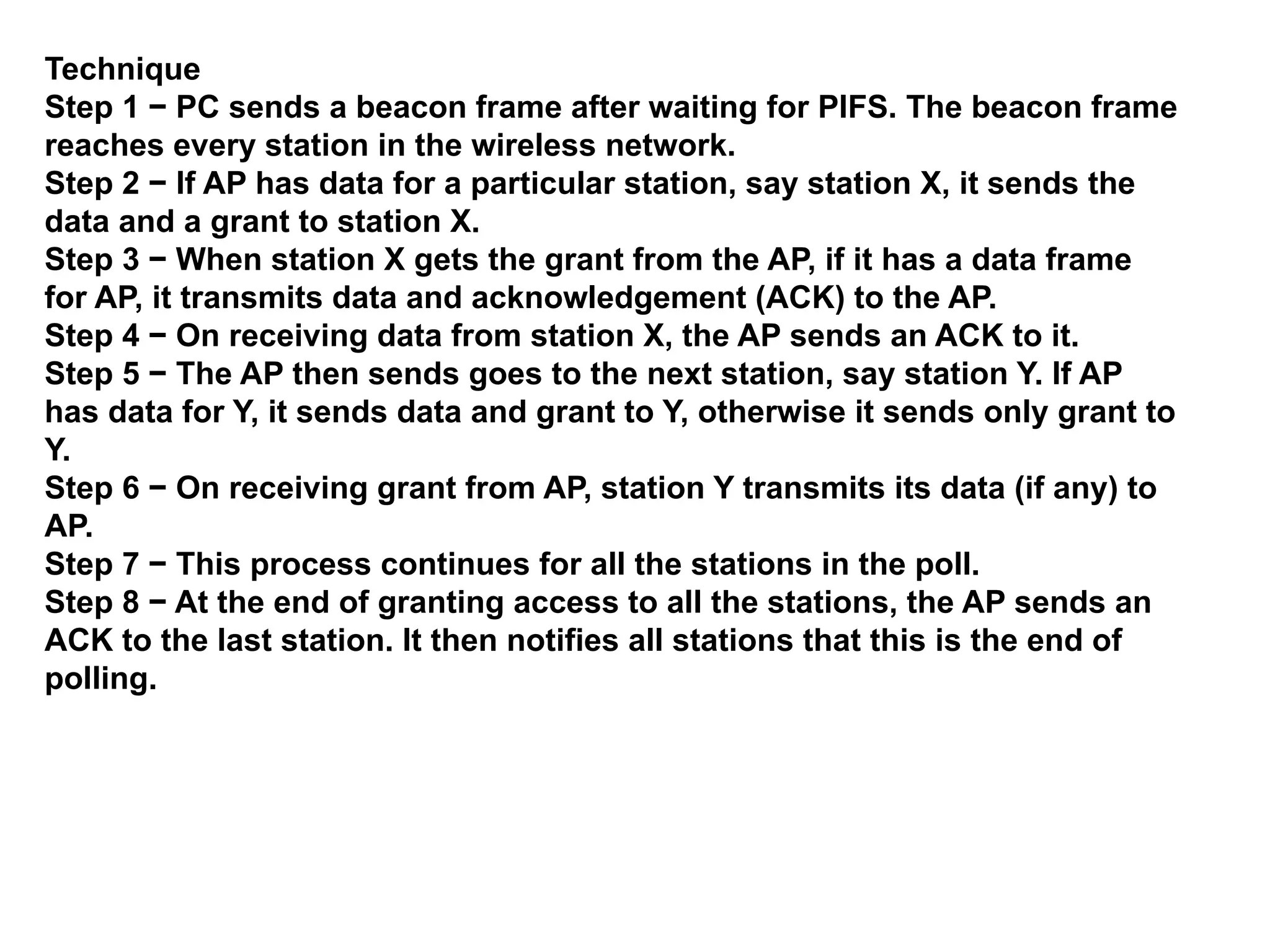 Technique
Step 1 − PC sends a beacon frame after waiting for PIFS. The beacon frame
reaches every station in the wireless network.
Step 2 − If AP has data for a particular station, say station X, it sends the
data and a grant to station X.
Step 3 − When station X gets the grant from the AP, if it has a data frame
for AP, it transmits data and acknowledgement (ACK) to the AP.
Step 4 − On receiving data from station X, the AP sends an ACK to it.
Step 5 − The AP then sends goes to the next station, say station Y. If AP
has data for Y, it sends data and grant to Y, otherwise it sends only grant to
Y.
Step 6 − On receiving grant from AP, station Y transmits its data (if any) to
AP.
Step 7 − This process continues for all the stations in the poll.
Step 8 − At the end of granting access to all the stations, the AP sends an
ACK to the last station. It then notifies all stations that this is the end of
polling.
 