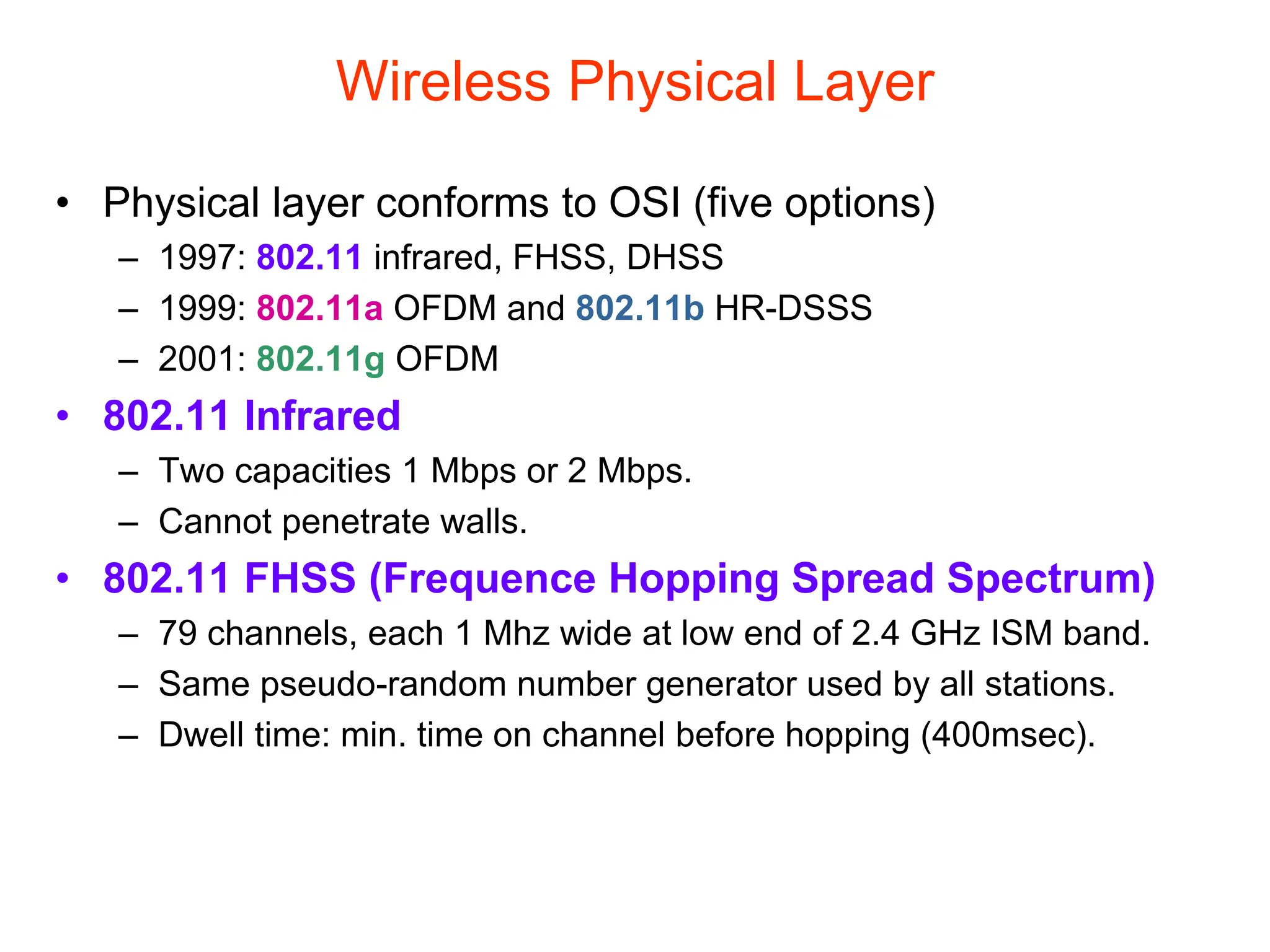 Wireless Physical Layer
• Physical layer conforms to OSI (five options)
– 1997: 802.11 infrared, FHSS, DHSS
– 1999: 802.11a OFDM and 802.11b HR-DSSS
– 2001: 802.11g OFDM
• 802.11 Infrared
– Two capacities 1 Mbps or 2 Mbps.
– Cannot penetrate walls.
• 802.11 FHSS (Frequence Hopping Spread Spectrum)
– 79 channels, each 1 Mhz wide at low end of 2.4 GHz ISM band.
– Same pseudo-random number generator used by all stations.
– Dwell time: min. time on channel before hopping (400msec).
 
