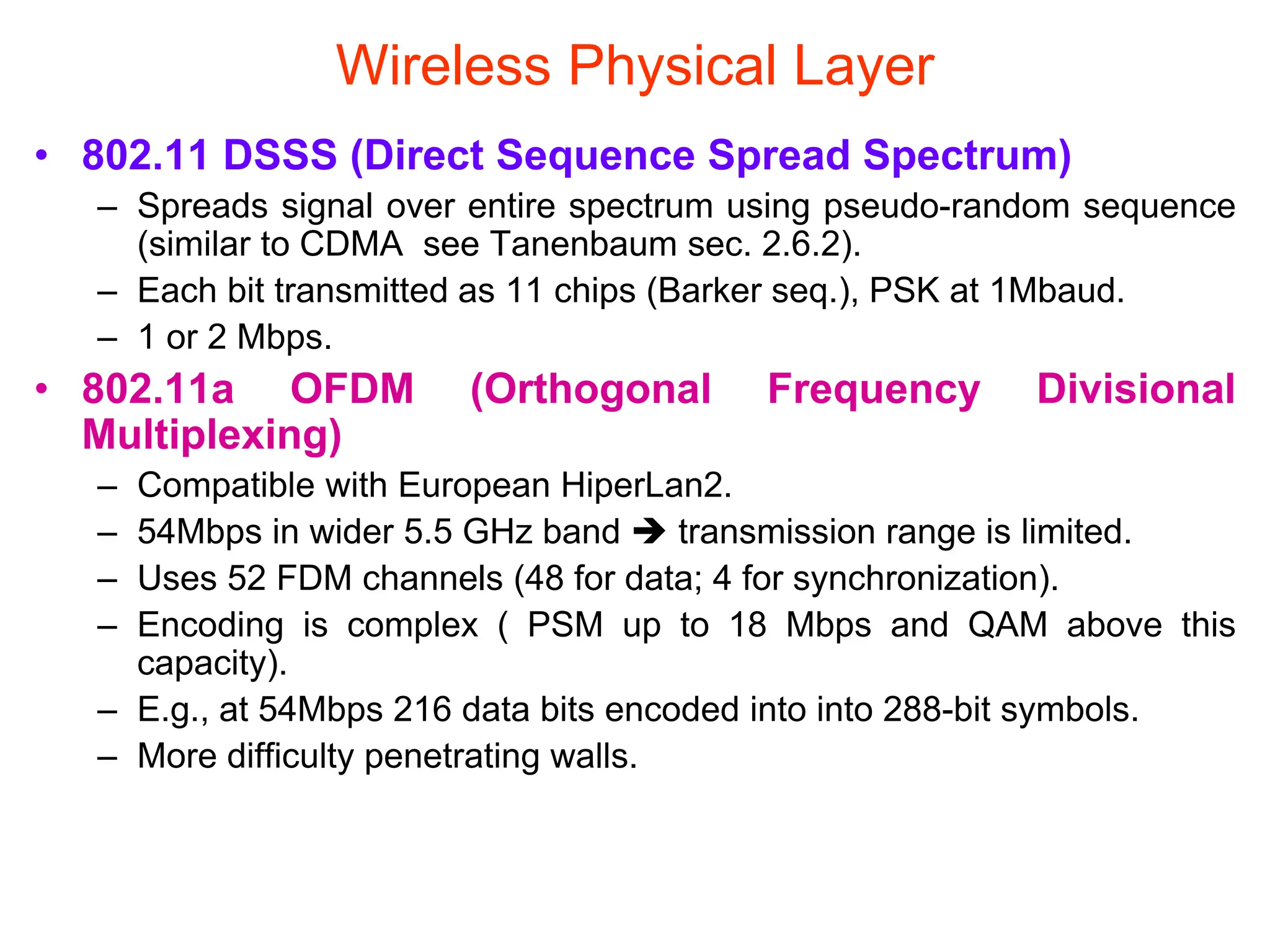 Wireless Physical Layer
• 802.11 DSSS (Direct Sequence Spread Spectrum)
– Spreads signal over entire spectrum using pseudo-random sequence
(similar to CDMA see Tanenbaum sec. 2.6.2).
– Each bit transmitted as 11 chips (Barker seq.), PSK at 1Mbaud.
– 1 or 2 Mbps.
• 802.11a OFDM (Orthogonal Frequency Divisional
Multiplexing)
– Compatible with European HiperLan2.
– 54Mbps in wider 5.5 GHz band  transmission range is limited.
– Uses 52 FDM channels (48 for data; 4 for synchronization).
– Encoding is complex ( PSM up to 18 Mbps and QAM above this
capacity).
– E.g., at 54Mbps 216 data bits encoded into into 288-bit symbols.
– More difficulty penetrating walls.
 