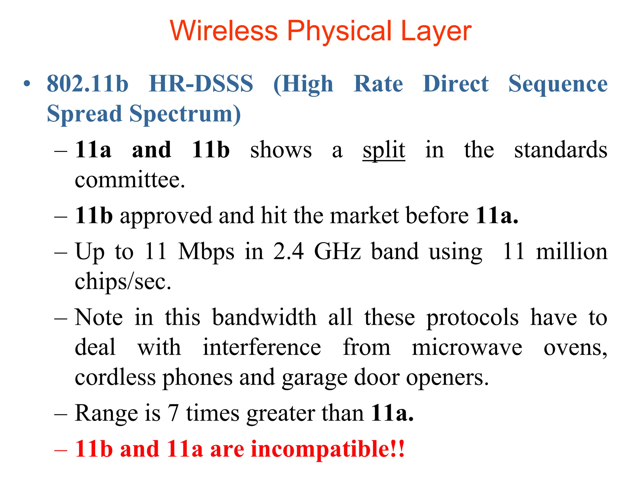 Wireless Physical Layer
• 802.11b HR-DSSS (High Rate Direct Sequence
Spread Spectrum)
– 11a and 11b shows a split in the standards
committee.
– 11b approved and hit the market before 11a.
– Up to 11 Mbps in 2.4 GHz band using 11 million
chips/sec.
– Note in this bandwidth all these protocols have to
deal with interference from microwave ovens,
cordless phones and garage door openers.
– Range is 7 times greater than 11a.
– 11b and 11a are incompatible!!
 