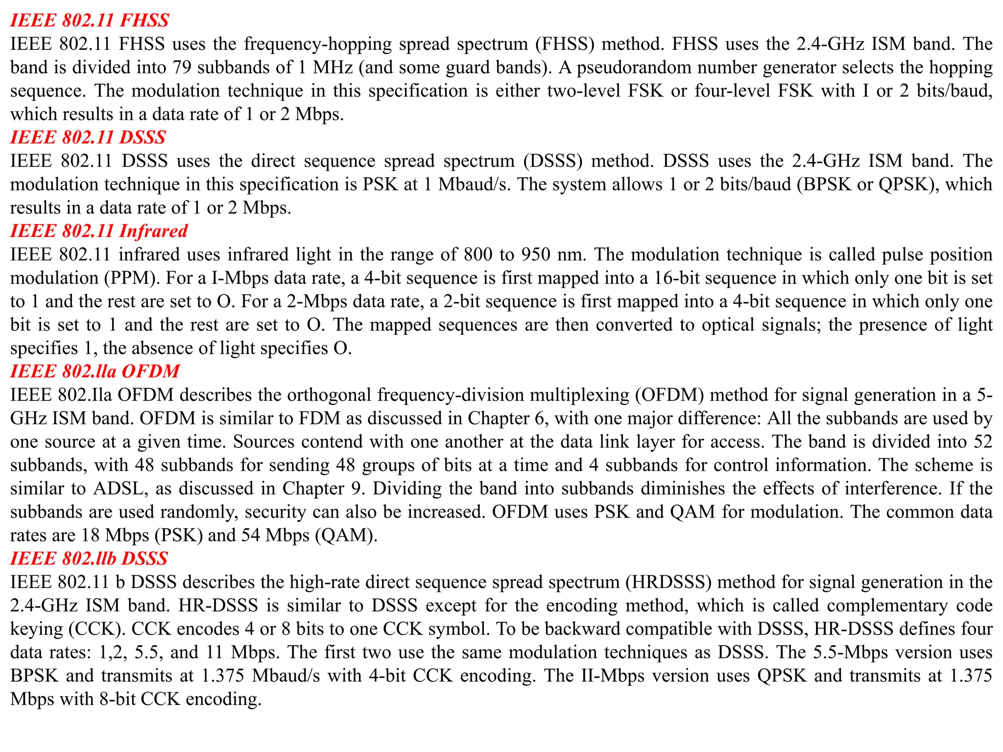IEEE 802.11 FHSS
IEEE 802.11 FHSS uses the frequency-hopping spread spectrum (FHSS) method. FHSS uses the 2.4-GHz ISM band. The
band is divided into 79 subbands of 1 MHz (and some guard bands). A pseudorandom number generator selects the hopping
sequence. The modulation technique in this specification is either two-level FSK or four-level FSK with I or 2 bits/baud,
which results in a data rate of 1 or 2 Mbps.
IEEE 802.11 DSSS
IEEE 802.11 DSSS uses the direct sequence spread spectrum (DSSS) method. DSSS uses the 2.4-GHz ISM band. The
modulation technique in this specification is PSK at 1 Mbaud/s. The system allows 1 or 2 bits/baud (BPSK or QPSK), which
results in a data rate of 1 or 2 Mbps.
IEEE 802.11 Infrared
IEEE 802.11 infrared uses infrared light in the range of 800 to 950 nm. The modulation technique is called pulse position
modulation (PPM). For a I-Mbps data rate, a 4-bit sequence is first mapped into a 16-bit sequence in which only one bit is set
to 1 and the rest are set to O. For a 2-Mbps data rate, a 2-bit sequence is first mapped into a 4-bit sequence in which only one
bit is set to 1 and the rest are set to O. The mapped sequences are then converted to optical signals; the presence of light
specifies 1, the absence of light specifies O.
IEEE 802.lla OFDM
IEEE 802.Ila OFDM describes the orthogonal frequency-division multiplexing (OFDM) method for signal generation in a 5-
GHz ISM band. OFDM is similar to FDM as discussed in Chapter 6, with one major difference: All the subbands are used by
one source at a given time. Sources contend with one another at the data link layer for access. The band is divided into 52
subbands, with 48 subbands for sending 48 groups of bits at a time and 4 subbands for control information. The scheme is
similar to ADSL, as discussed in Chapter 9. Dividing the band into subbands diminishes the effects of interference. If the
subbands are used randomly, security can also be increased. OFDM uses PSK and QAM for modulation. The common data
rates are 18 Mbps (PSK) and 54 Mbps (QAM).
IEEE 802.llb DSSS
IEEE 802.11 b DSSS describes the high-rate direct sequence spread spectrum (HRDSSS) method for signal generation in the
2.4-GHz ISM band. HR-DSSS is similar to DSSS except for the encoding method, which is called complementary code
keying (CCK). CCK encodes 4 or 8 bits to one CCK symbol. To be backward compatible with DSSS, HR-DSSS defines four
data rates: 1,2, 5.5, and 11 Mbps. The first two use the same modulation techniques as DSSS. The 5.5-Mbps version uses
BPSK and transmits at 1.375 Mbaud/s with 4-bit CCK encoding. The II-Mbps version uses QPSK and transmits at 1.375
Mbps with 8-bit CCK encoding.
 