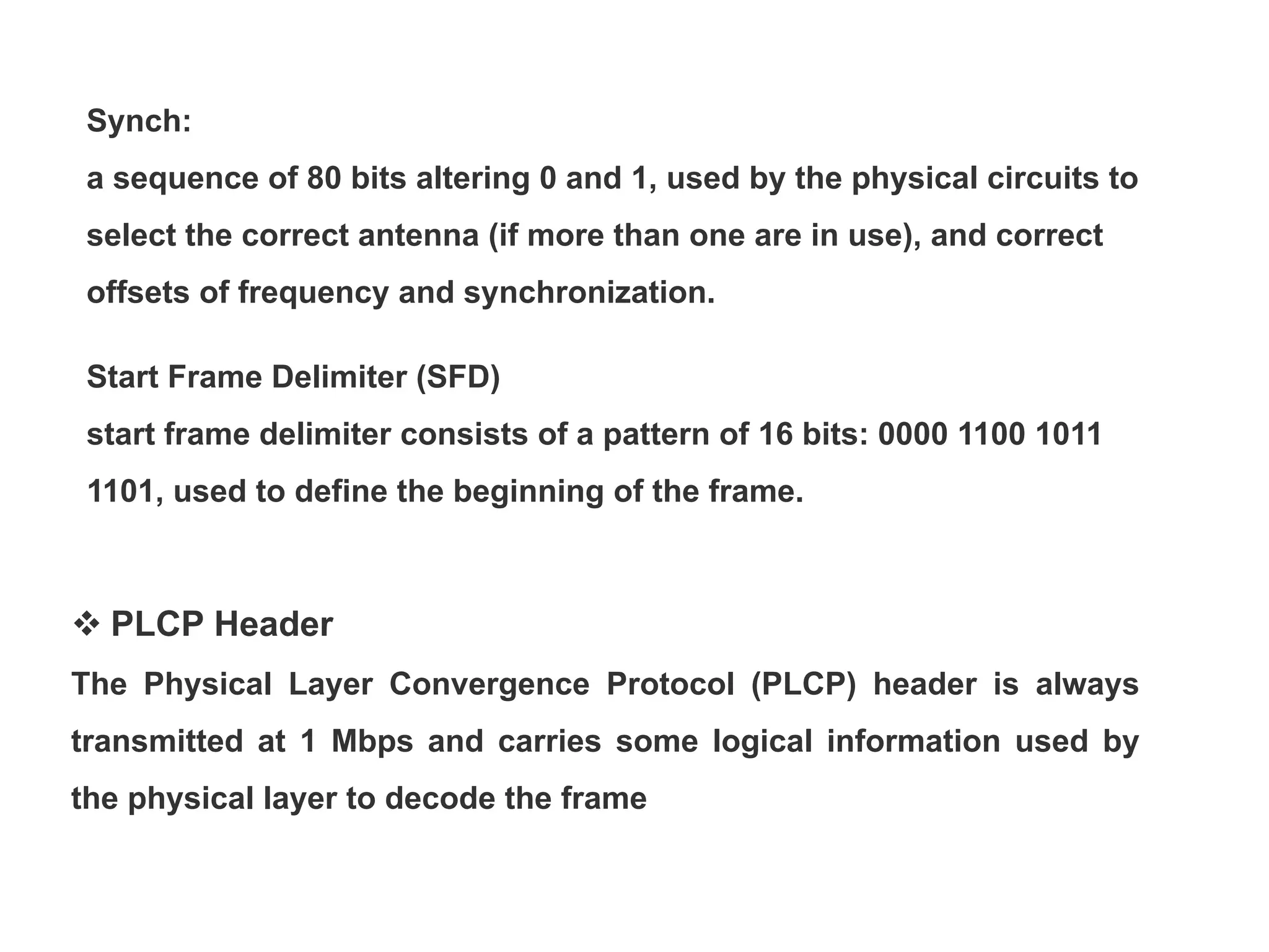 Synch:
a sequence of 80 bits altering 0 and 1, used by the physical circuits to
select the correct antenna (if more than one are in use), and correct
offsets of frequency and synchronization.
Start Frame Delimiter (SFD)
start frame delimiter consists of a pattern of 16 bits: 0000 1100 1011
1101, used to define the beginning of the frame.
 PLCP Header
The Physical Layer Convergence Protocol (PLCP) header is always
transmitted at 1 Mbps and carries some logical information used by
the physical layer to decode the frame
 