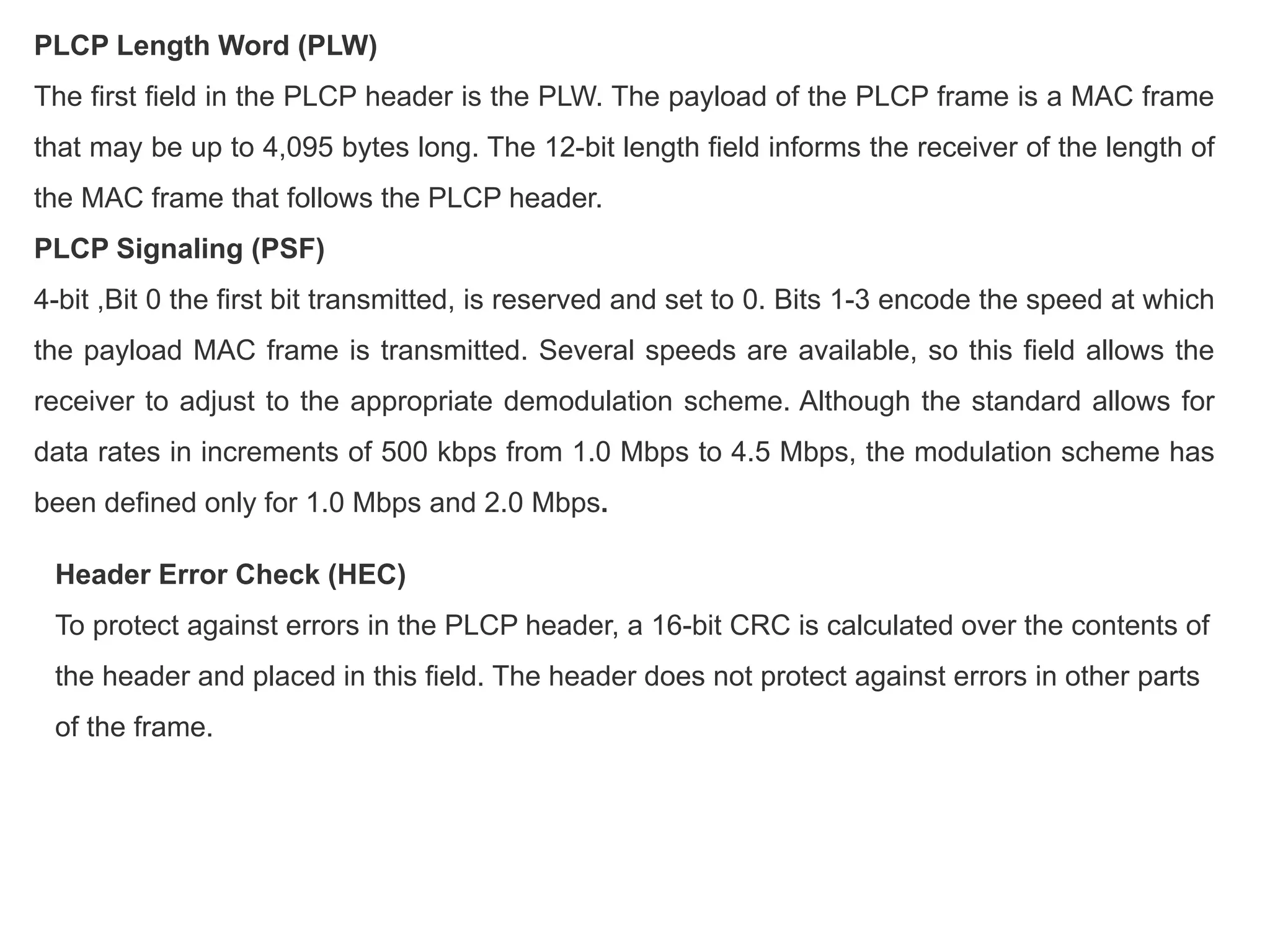 PLCP Length Word (PLW)
The first field in the PLCP header is the PLW. The payload of the PLCP frame is a MAC frame
that may be up to 4,095 bytes long. The 12-bit length field informs the receiver of the length of
the MAC frame that follows the PLCP header.
PLCP Signaling (PSF)
4-bit ,Bit 0 the first bit transmitted, is reserved and set to 0. Bits 1-3 encode the speed at which
the payload MAC frame is transmitted. Several speeds are available, so this field allows the
receiver to adjust to the appropriate demodulation scheme. Although the standard allows for
data rates in increments of 500 kbps from 1.0 Mbps to 4.5 Mbps, the modulation scheme has
been defined only for 1.0 Mbps and 2.0 Mbps.
Header Error Check (HEC)
To protect against errors in the PLCP header, a 16-bit CRC is calculated over the contents of
the header and placed in this field. The header does not protect against errors in other parts
of the frame.
 