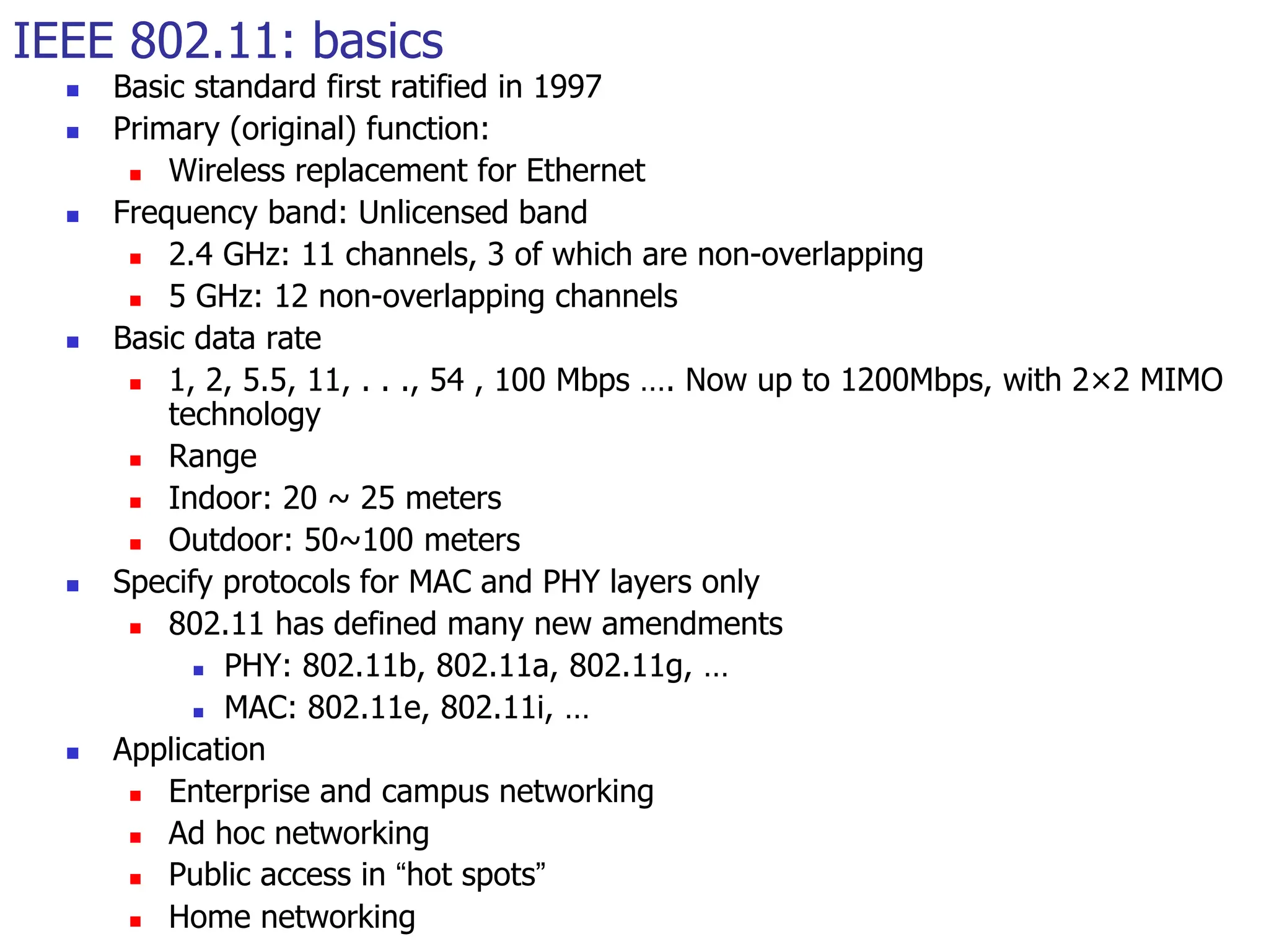 IEEE 802.11: basics
 Basic standard first ratified in 1997
 Primary (original) function:
 Wireless replacement for Ethernet
 Frequency band: Unlicensed band
 2.4 GHz: 11 channels, 3 of which are non-overlapping
 5 GHz: 12 non-overlapping channels
 Basic data rate
 1, 2, 5.5, 11, . . ., 54 , 100 Mbps …. Now up to 1200Mbps, with 2×2 MIMO
technology
 Range
 Indoor: 20 ~ 25 meters
 Outdoor: 50~100 meters
 Specify protocols for MAC and PHY layers only
 802.11 has defined many new amendments
 PHY: 802.11b, 802.11a, 802.11g, …
 MAC: 802.11e, 802.11i, …
 Application
 Enterprise and campus networking
 Ad hoc networking
 Public access in “hot spots”
 Home networking
 