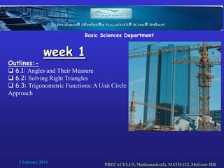 Basic Sciences Department

week 1

Outlines: 6.1: Angles and Their Measure
 6.2: Solving Right Triangles
 6.3: Trigonometric Functions: A Unit Circle
Approach

5 February 2014

PRECACULUS, Mathematics(2), MATH-112, McGraw Hill

 